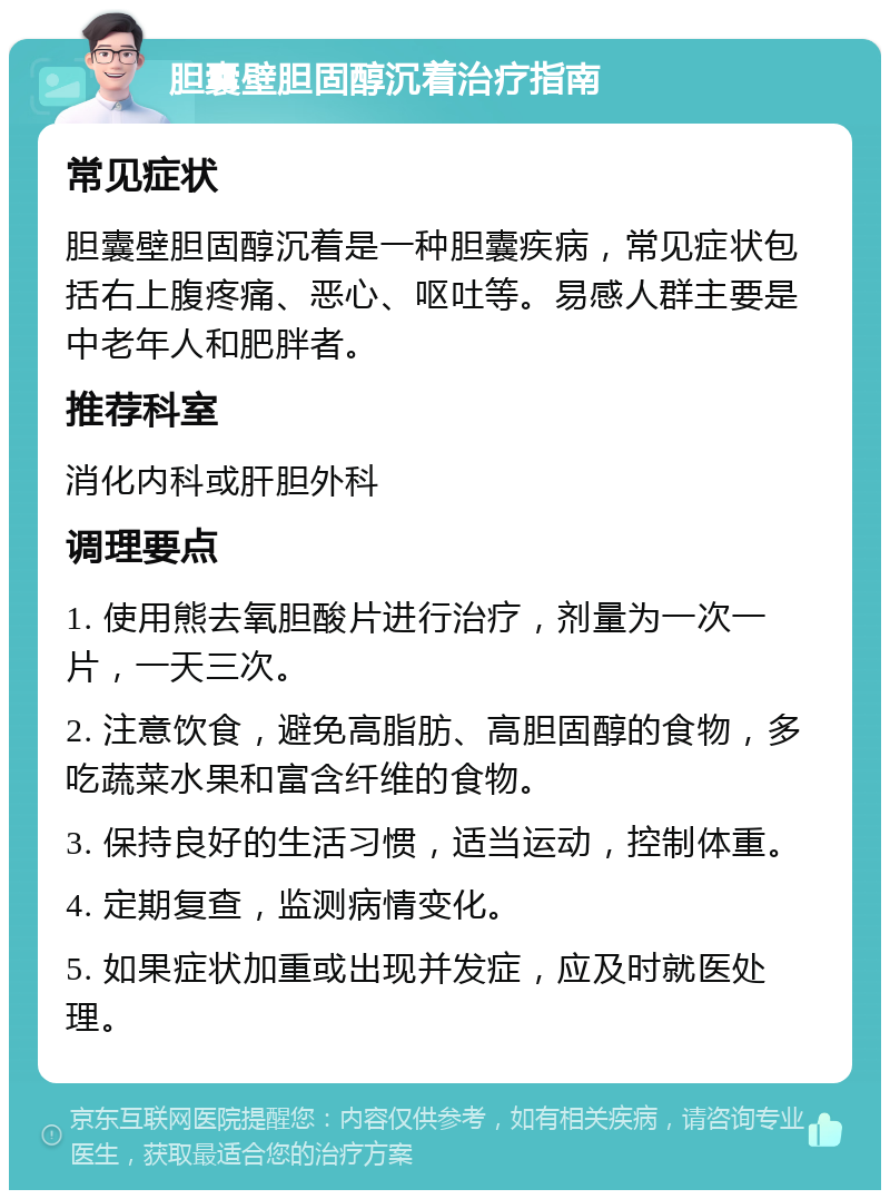 胆囊壁胆固醇沉着治疗指南 常见症状 胆囊壁胆固醇沉着是一种胆囊疾病，常见症状包括右上腹疼痛、恶心、呕吐等。易感人群主要是中老年人和肥胖者。 推荐科室 消化内科或肝胆外科 调理要点 1. 使用熊去氧胆酸片进行治疗，剂量为一次一片，一天三次。 2. 注意饮食，避免高脂肪、高胆固醇的食物，多吃蔬菜水果和富含纤维的食物。 3. 保持良好的生活习惯，适当运动，控制体重。 4. 定期复查，监测病情变化。 5. 如果症状加重或出现并发症，应及时就医处理。