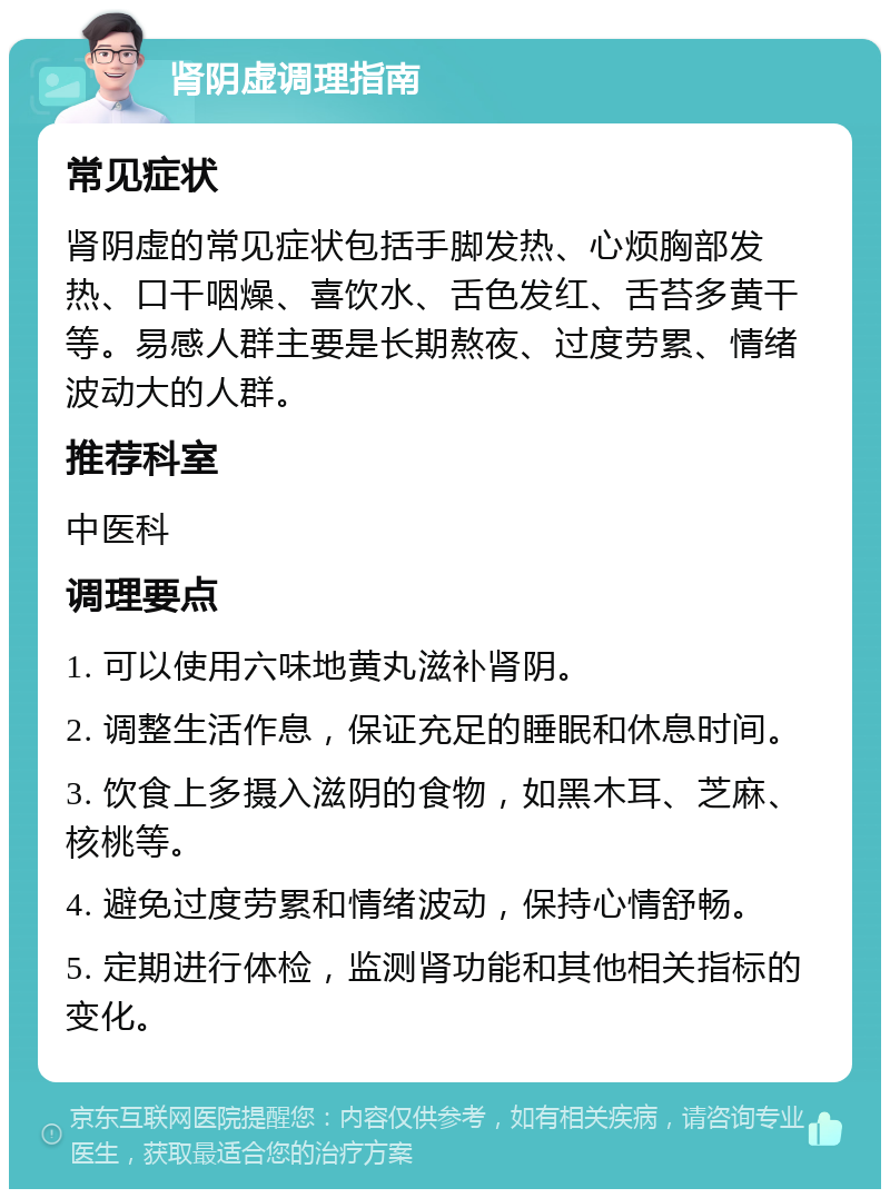 肾阴虚调理指南 常见症状 肾阴虚的常见症状包括手脚发热、心烦胸部发热、口干咽燥、喜饮水、舌色发红、舌苔多黄干等。易感人群主要是长期熬夜、过度劳累、情绪波动大的人群。 推荐科室 中医科 调理要点 1. 可以使用六味地黄丸滋补肾阴。 2. 调整生活作息，保证充足的睡眠和休息时间。 3. 饮食上多摄入滋阴的食物，如黑木耳、芝麻、核桃等。 4. 避免过度劳累和情绪波动，保持心情舒畅。 5. 定期进行体检，监测肾功能和其他相关指标的变化。