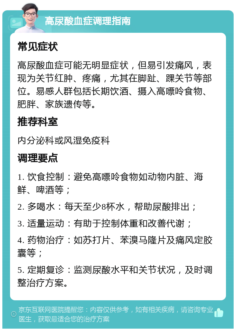 高尿酸血症调理指南 常见症状 高尿酸血症可能无明显症状，但易引发痛风，表现为关节红肿、疼痛，尤其在脚趾、踝关节等部位。易感人群包括长期饮酒、摄入高嘌呤食物、肥胖、家族遗传等。 推荐科室 内分泌科或风湿免疫科 调理要点 1. 饮食控制：避免高嘌呤食物如动物内脏、海鲜、啤酒等； 2. 多喝水：每天至少8杯水，帮助尿酸排出； 3. 适量运动：有助于控制体重和改善代谢； 4. 药物治疗：如苏打片、苯溴马隆片及痛风定胶囊等； 5. 定期复诊：监测尿酸水平和关节状况，及时调整治疗方案。