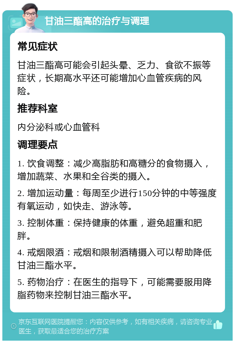 甘油三酯高的治疗与调理 常见症状 甘油三酯高可能会引起头晕、乏力、食欲不振等症状，长期高水平还可能增加心血管疾病的风险。 推荐科室 内分泌科或心血管科 调理要点 1. 饮食调整：减少高脂肪和高糖分的食物摄入，增加蔬菜、水果和全谷类的摄入。 2. 增加运动量：每周至少进行150分钟的中等强度有氧运动，如快走、游泳等。 3. 控制体重：保持健康的体重，避免超重和肥胖。 4. 戒烟限酒：戒烟和限制酒精摄入可以帮助降低甘油三酯水平。 5. 药物治疗：在医生的指导下，可能需要服用降脂药物来控制甘油三酯水平。