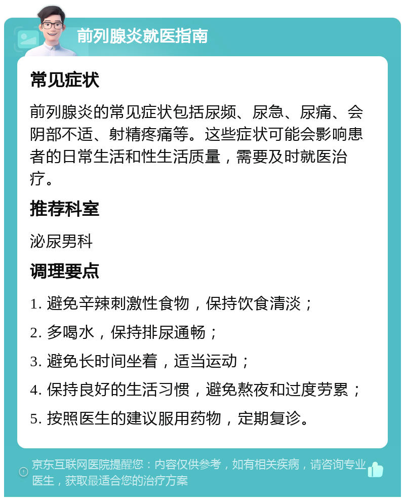 前列腺炎就医指南 常见症状 前列腺炎的常见症状包括尿频、尿急、尿痛、会阴部不适、射精疼痛等。这些症状可能会影响患者的日常生活和性生活质量，需要及时就医治疗。 推荐科室 泌尿男科 调理要点 1. 避免辛辣刺激性食物，保持饮食清淡； 2. 多喝水，保持排尿通畅； 3. 避免长时间坐着，适当运动； 4. 保持良好的生活习惯，避免熬夜和过度劳累； 5. 按照医生的建议服用药物，定期复诊。