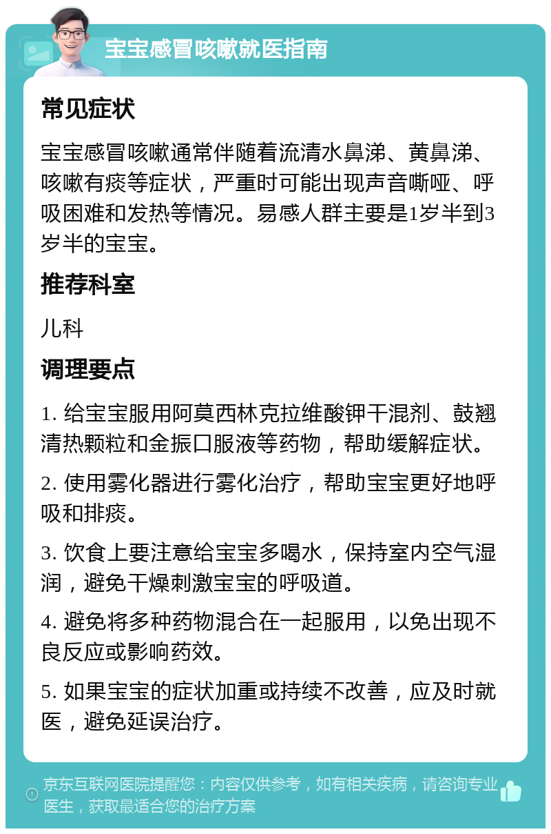 宝宝感冒咳嗽就医指南 常见症状 宝宝感冒咳嗽通常伴随着流清水鼻涕、黄鼻涕、咳嗽有痰等症状，严重时可能出现声音嘶哑、呼吸困难和发热等情况。易感人群主要是1岁半到3岁半的宝宝。 推荐科室 儿科 调理要点 1. 给宝宝服用阿莫西林克拉维酸钾干混剂、鼓翘清热颗粒和金振口服液等药物，帮助缓解症状。 2. 使用雾化器进行雾化治疗，帮助宝宝更好地呼吸和排痰。 3. 饮食上要注意给宝宝多喝水，保持室内空气湿润，避免干燥刺激宝宝的呼吸道。 4. 避免将多种药物混合在一起服用，以免出现不良反应或影响药效。 5. 如果宝宝的症状加重或持续不改善，应及时就医，避免延误治疗。