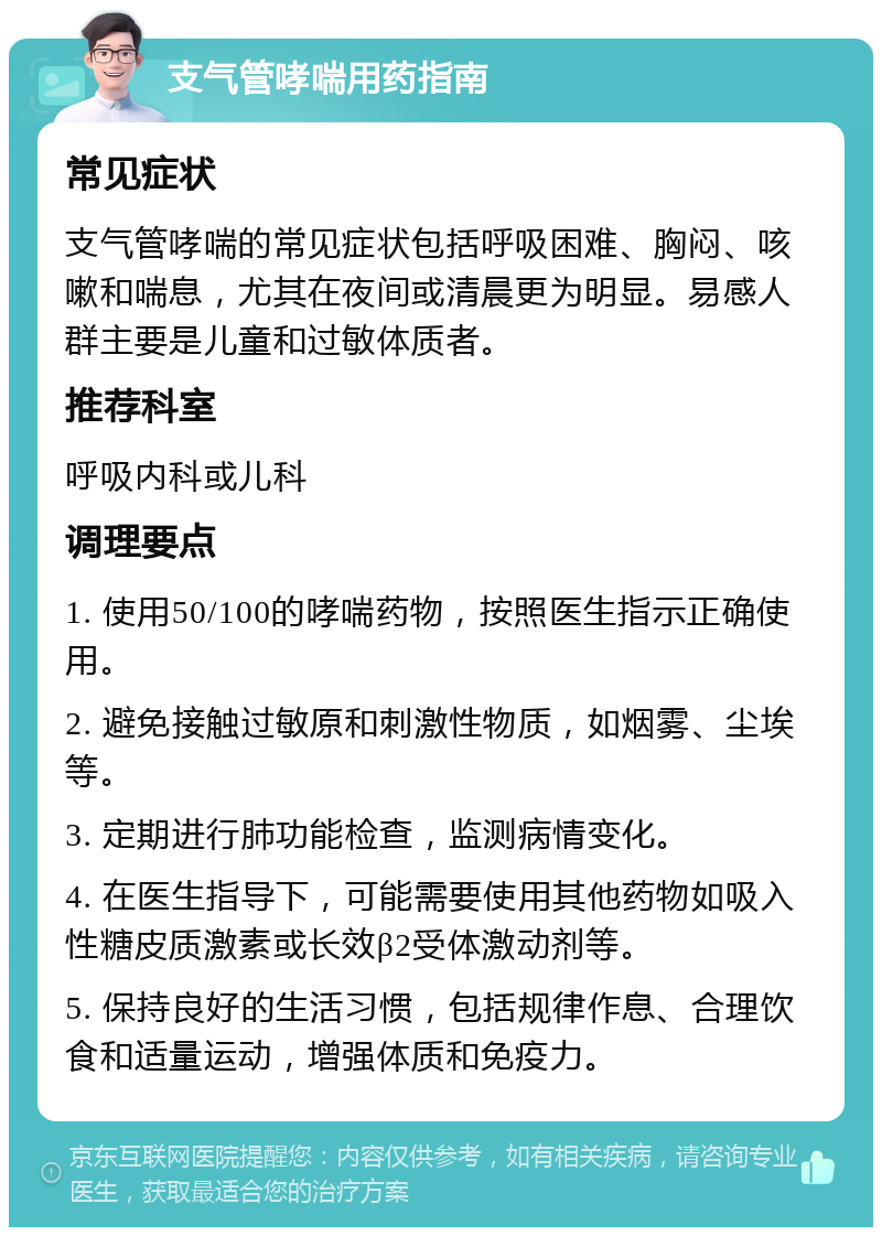 支气管哮喘用药指南 常见症状 支气管哮喘的常见症状包括呼吸困难、胸闷、咳嗽和喘息，尤其在夜间或清晨更为明显。易感人群主要是儿童和过敏体质者。 推荐科室 呼吸内科或儿科 调理要点 1. 使用50/100的哮喘药物，按照医生指示正确使用。 2. 避免接触过敏原和刺激性物质，如烟雾、尘埃等。 3. 定期进行肺功能检查，监测病情变化。 4. 在医生指导下，可能需要使用其他药物如吸入性糖皮质激素或长效β2受体激动剂等。 5. 保持良好的生活习惯，包括规律作息、合理饮食和适量运动，增强体质和免疫力。