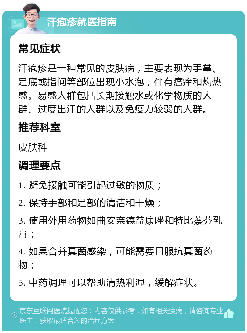 汗疱疹就医指南 常见症状 汗疱疹是一种常见的皮肤病，主要表现为手掌、足底或指间等部位出现小水泡，伴有瘙痒和灼热感。易感人群包括长期接触水或化学物质的人群、过度出汗的人群以及免疫力较弱的人群。 推荐科室 皮肤科 调理要点 1. 避免接触可能引起过敏的物质； 2. 保持手部和足部的清洁和干燥； 3. 使用外用药物如曲安奈德益康唑和特比萘芬乳膏； 4. 如果合并真菌感染，可能需要口服抗真菌药物； 5. 中药调理可以帮助清热利湿，缓解症状。