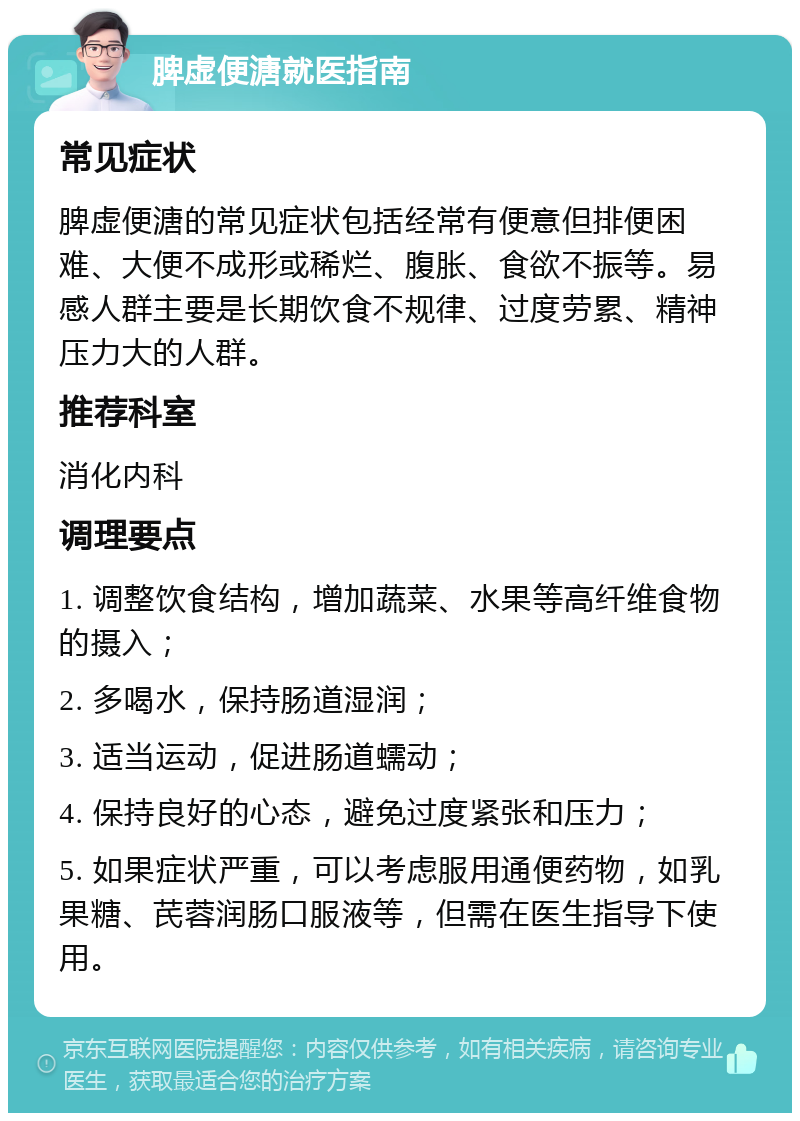 脾虚便溏就医指南 常见症状 脾虚便溏的常见症状包括经常有便意但排便困难、大便不成形或稀烂、腹胀、食欲不振等。易感人群主要是长期饮食不规律、过度劳累、精神压力大的人群。 推荐科室 消化内科 调理要点 1. 调整饮食结构，增加蔬菜、水果等高纤维食物的摄入； 2. 多喝水，保持肠道湿润； 3. 适当运动，促进肠道蠕动； 4. 保持良好的心态，避免过度紧张和压力； 5. 如果症状严重，可以考虑服用通便药物，如乳果糖、芪蓉润肠口服液等，但需在医生指导下使用。