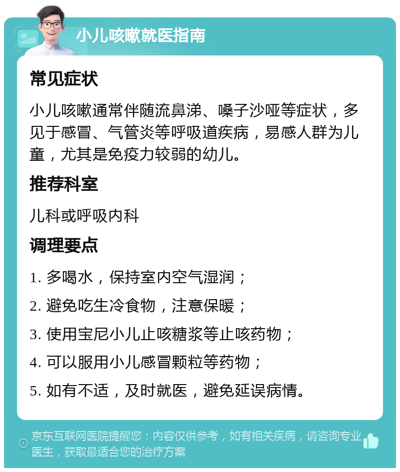 小儿咳嗽就医指南 常见症状 小儿咳嗽通常伴随流鼻涕、嗓子沙哑等症状，多见于感冒、气管炎等呼吸道疾病，易感人群为儿童，尤其是免疫力较弱的幼儿。 推荐科室 儿科或呼吸内科 调理要点 1. 多喝水，保持室内空气湿润； 2. 避免吃生冷食物，注意保暖； 3. 使用宝尼小儿止咳糖浆等止咳药物； 4. 可以服用小儿感冒颗粒等药物； 5. 如有不适，及时就医，避免延误病情。