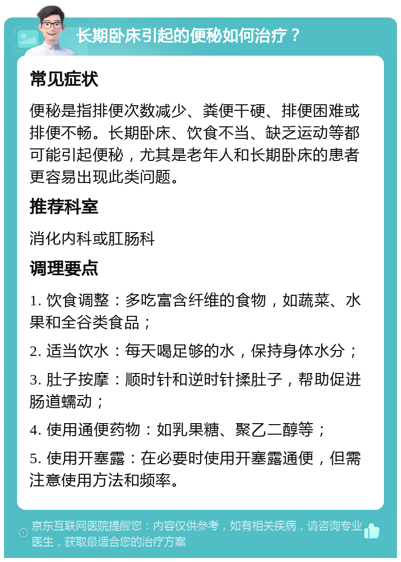 长期卧床引起的便秘如何治疗？ 常见症状 便秘是指排便次数减少、粪便干硬、排便困难或排便不畅。长期卧床、饮食不当、缺乏运动等都可能引起便秘，尤其是老年人和长期卧床的患者更容易出现此类问题。 推荐科室 消化内科或肛肠科 调理要点 1. 饮食调整：多吃富含纤维的食物，如蔬菜、水果和全谷类食品； 2. 适当饮水：每天喝足够的水，保持身体水分； 3. 肚子按摩：顺时针和逆时针揉肚子，帮助促进肠道蠕动； 4. 使用通便药物：如乳果糖、聚乙二醇等； 5. 使用开塞露：在必要时使用开塞露通便，但需注意使用方法和频率。