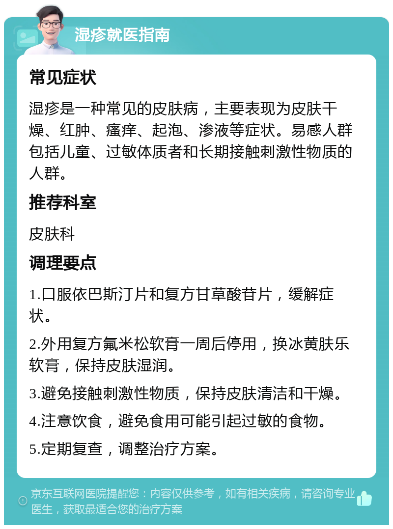 湿疹就医指南 常见症状 湿疹是一种常见的皮肤病，主要表现为皮肤干燥、红肿、瘙痒、起泡、渗液等症状。易感人群包括儿童、过敏体质者和长期接触刺激性物质的人群。 推荐科室 皮肤科 调理要点 1.口服依巴斯汀片和复方甘草酸苷片，缓解症状。 2.外用复方氟米松软膏一周后停用，换冰黄肤乐软膏，保持皮肤湿润。 3.避免接触刺激性物质，保持皮肤清洁和干燥。 4.注意饮食，避免食用可能引起过敏的食物。 5.定期复查，调整治疗方案。