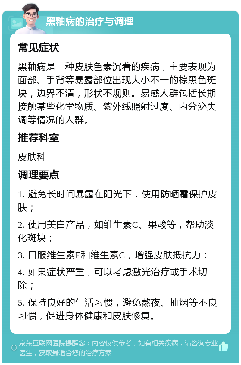 黑釉病的治疗与调理 常见症状 黑釉病是一种皮肤色素沉着的疾病，主要表现为面部、手背等暴露部位出现大小不一的棕黑色斑块，边界不清，形状不规则。易感人群包括长期接触某些化学物质、紫外线照射过度、内分泌失调等情况的人群。 推荐科室 皮肤科 调理要点 1. 避免长时间暴露在阳光下，使用防晒霜保护皮肤； 2. 使用美白产品，如维生素C、果酸等，帮助淡化斑块； 3. 口服维生素E和维生素C，增强皮肤抵抗力； 4. 如果症状严重，可以考虑激光治疗或手术切除； 5. 保持良好的生活习惯，避免熬夜、抽烟等不良习惯，促进身体健康和皮肤修复。