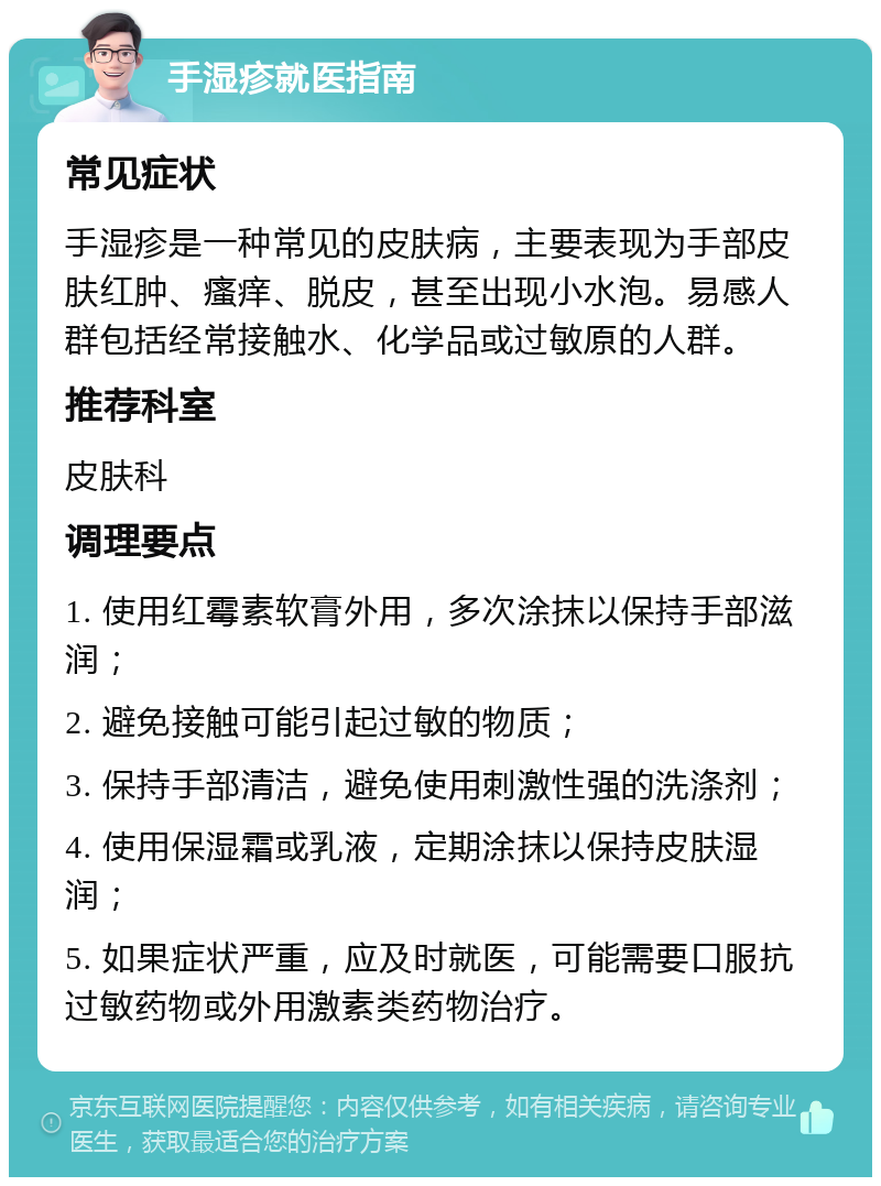 手湿疹就医指南 常见症状 手湿疹是一种常见的皮肤病，主要表现为手部皮肤红肿、瘙痒、脱皮，甚至出现小水泡。易感人群包括经常接触水、化学品或过敏原的人群。 推荐科室 皮肤科 调理要点 1. 使用红霉素软膏外用，多次涂抹以保持手部滋润； 2. 避免接触可能引起过敏的物质； 3. 保持手部清洁，避免使用刺激性强的洗涤剂； 4. 使用保湿霜或乳液，定期涂抹以保持皮肤湿润； 5. 如果症状严重，应及时就医，可能需要口服抗过敏药物或外用激素类药物治疗。