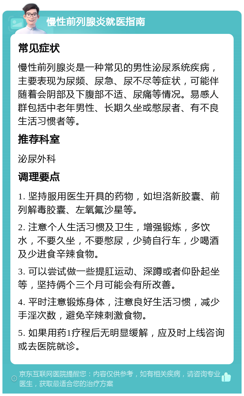 慢性前列腺炎就医指南 常见症状 慢性前列腺炎是一种常见的男性泌尿系统疾病，主要表现为尿频、尿急、尿不尽等症状，可能伴随着会阴部及下腹部不适、尿痛等情况。易感人群包括中老年男性、长期久坐或憋尿者、有不良生活习惯者等。 推荐科室 泌尿外科 调理要点 1. 坚持服用医生开具的药物，如坦洛新胶囊、前列解毒胶囊、左氧氟沙星等。 2. 注意个人生活习惯及卫生，增强锻炼，多饮水，不要久坐，不要憋尿，少骑自行车，少喝酒及少进食辛辣食物。 3. 可以尝试做一些提肛运动、深蹲或者仰卧起坐等，坚持俩个三个月可能会有所改善。 4. 平时注意锻炼身体，注意良好生活习惯，减少手淫次数，避免辛辣刺激食物。 5. 如果用药1疗程后无明显缓解，应及时上线咨询或去医院就诊。