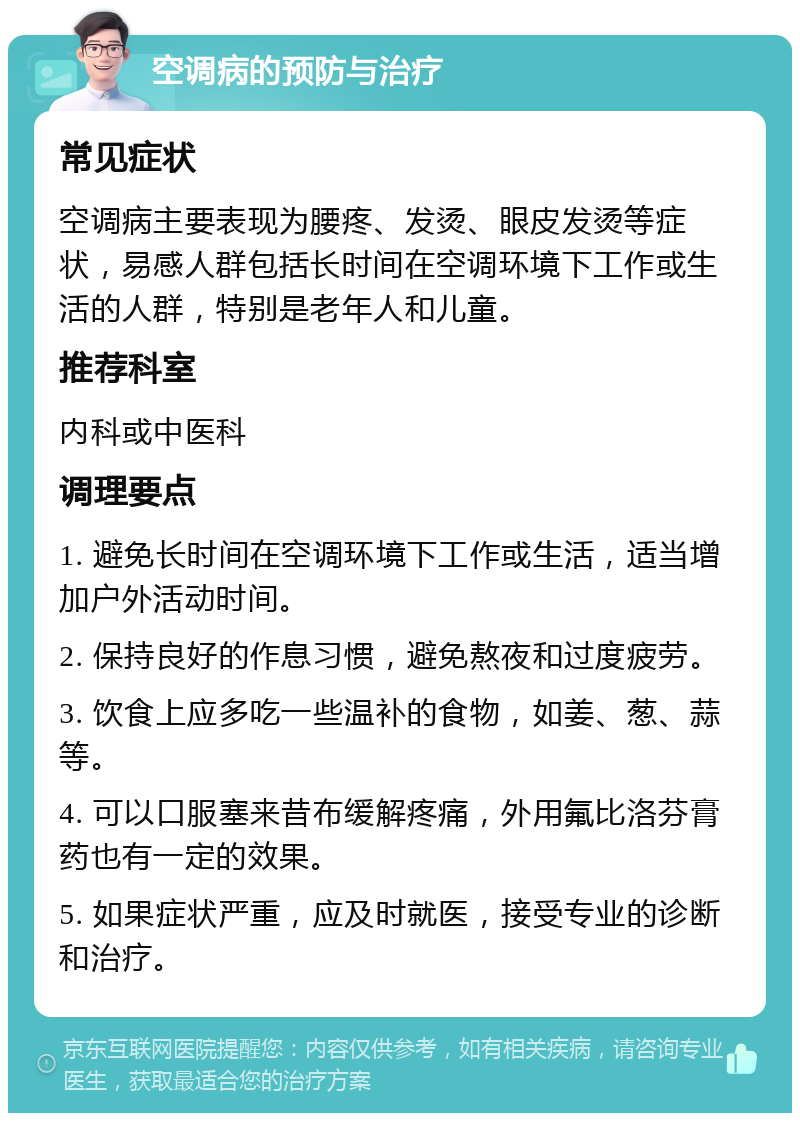 空调病的预防与治疗 常见症状 空调病主要表现为腰疼、发烫、眼皮发烫等症状，易感人群包括长时间在空调环境下工作或生活的人群，特别是老年人和儿童。 推荐科室 内科或中医科 调理要点 1. 避免长时间在空调环境下工作或生活，适当增加户外活动时间。 2. 保持良好的作息习惯，避免熬夜和过度疲劳。 3. 饮食上应多吃一些温补的食物，如姜、葱、蒜等。 4. 可以口服塞来昔布缓解疼痛，外用氟比洛芬膏药也有一定的效果。 5. 如果症状严重，应及时就医，接受专业的诊断和治疗。