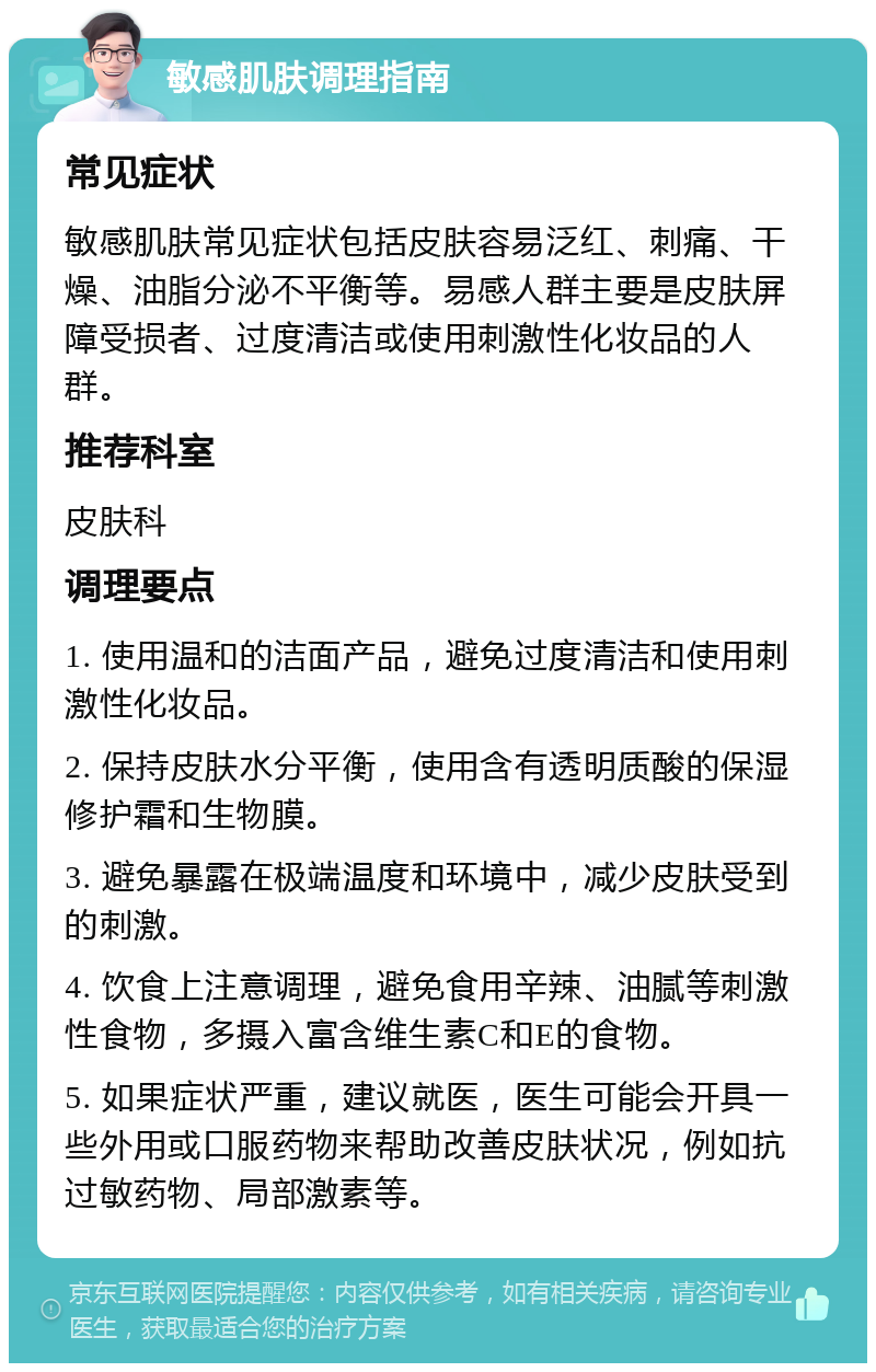 敏感肌肤调理指南 常见症状 敏感肌肤常见症状包括皮肤容易泛红、刺痛、干燥、油脂分泌不平衡等。易感人群主要是皮肤屏障受损者、过度清洁或使用刺激性化妆品的人群。 推荐科室 皮肤科 调理要点 1. 使用温和的洁面产品，避免过度清洁和使用刺激性化妆品。 2. 保持皮肤水分平衡，使用含有透明质酸的保湿修护霜和生物膜。 3. 避免暴露在极端温度和环境中，减少皮肤受到的刺激。 4. 饮食上注意调理，避免食用辛辣、油腻等刺激性食物，多摄入富含维生素C和E的食物。 5. 如果症状严重，建议就医，医生可能会开具一些外用或口服药物来帮助改善皮肤状况，例如抗过敏药物、局部激素等。