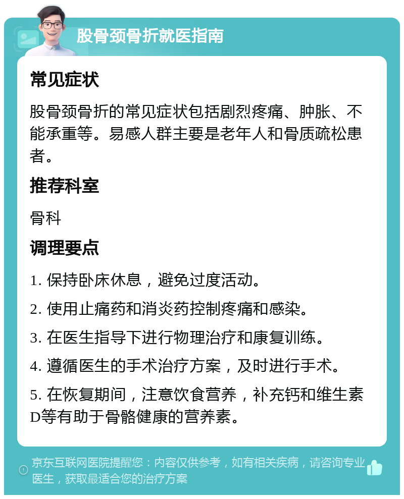 股骨颈骨折就医指南 常见症状 股骨颈骨折的常见症状包括剧烈疼痛、肿胀、不能承重等。易感人群主要是老年人和骨质疏松患者。 推荐科室 骨科 调理要点 1. 保持卧床休息，避免过度活动。 2. 使用止痛药和消炎药控制疼痛和感染。 3. 在医生指导下进行物理治疗和康复训练。 4. 遵循医生的手术治疗方案，及时进行手术。 5. 在恢复期间，注意饮食营养，补充钙和维生素D等有助于骨骼健康的营养素。