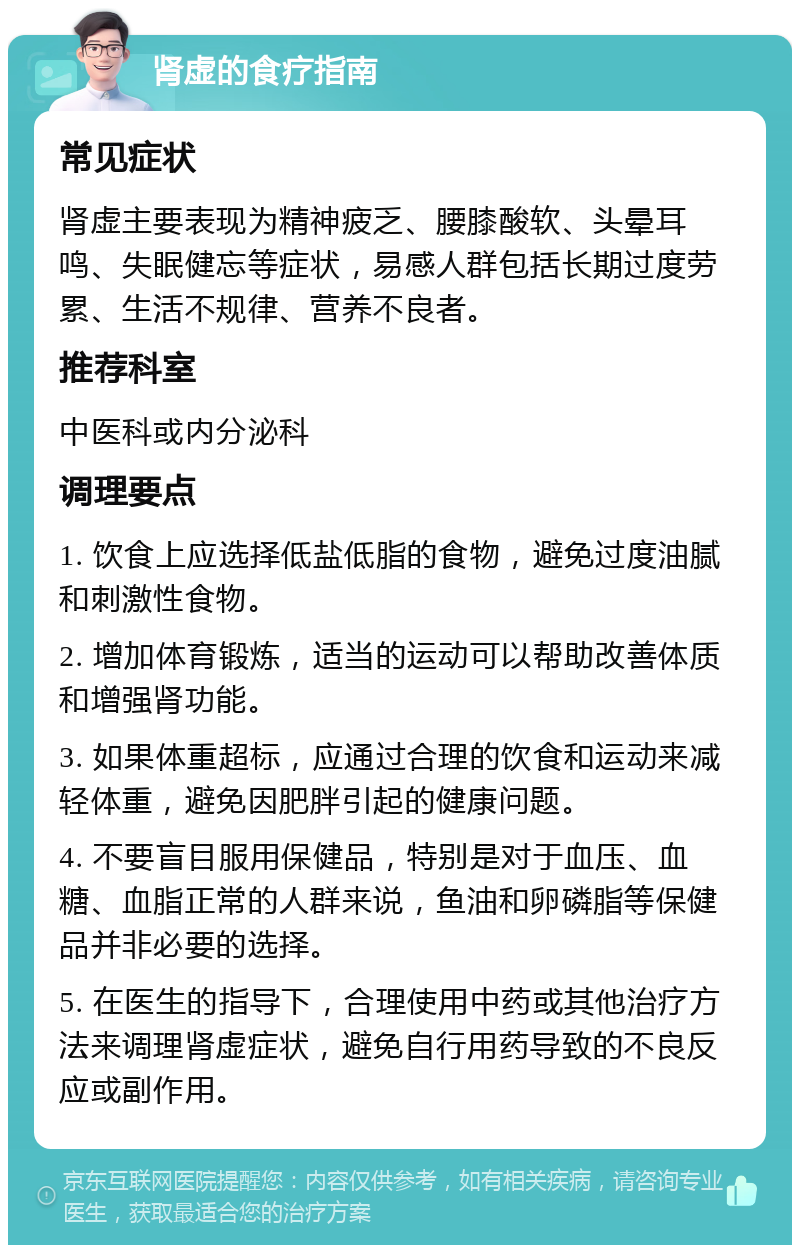 肾虚的食疗指南 常见症状 肾虚主要表现为精神疲乏、腰膝酸软、头晕耳鸣、失眠健忘等症状，易感人群包括长期过度劳累、生活不规律、营养不良者。 推荐科室 中医科或内分泌科 调理要点 1. 饮食上应选择低盐低脂的食物，避免过度油腻和刺激性食物。 2. 增加体育锻炼，适当的运动可以帮助改善体质和增强肾功能。 3. 如果体重超标，应通过合理的饮食和运动来减轻体重，避免因肥胖引起的健康问题。 4. 不要盲目服用保健品，特别是对于血压、血糖、血脂正常的人群来说，鱼油和卵磷脂等保健品并非必要的选择。 5. 在医生的指导下，合理使用中药或其他治疗方法来调理肾虚症状，避免自行用药导致的不良反应或副作用。