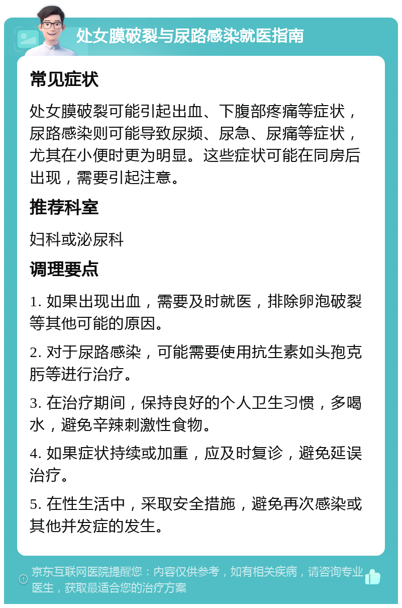 处女膜破裂与尿路感染就医指南 常见症状 处女膜破裂可能引起出血、下腹部疼痛等症状，尿路感染则可能导致尿频、尿急、尿痛等症状，尤其在小便时更为明显。这些症状可能在同房后出现，需要引起注意。 推荐科室 妇科或泌尿科 调理要点 1. 如果出现出血，需要及时就医，排除卵泡破裂等其他可能的原因。 2. 对于尿路感染，可能需要使用抗生素如头孢克肟等进行治疗。 3. 在治疗期间，保持良好的个人卫生习惯，多喝水，避免辛辣刺激性食物。 4. 如果症状持续或加重，应及时复诊，避免延误治疗。 5. 在性生活中，采取安全措施，避免再次感染或其他并发症的发生。