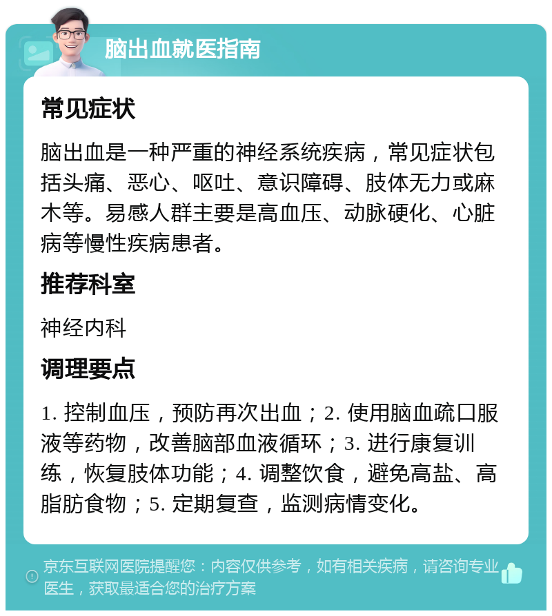 脑出血就医指南 常见症状 脑出血是一种严重的神经系统疾病，常见症状包括头痛、恶心、呕吐、意识障碍、肢体无力或麻木等。易感人群主要是高血压、动脉硬化、心脏病等慢性疾病患者。 推荐科室 神经内科 调理要点 1. 控制血压，预防再次出血；2. 使用脑血疏口服液等药物，改善脑部血液循环；3. 进行康复训练，恢复肢体功能；4. 调整饮食，避免高盐、高脂肪食物；5. 定期复查，监测病情变化。