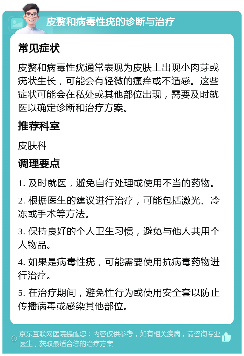 皮赘和病毒性疣的诊断与治疗 常见症状 皮赘和病毒性疣通常表现为皮肤上出现小肉芽或疣状生长，可能会有轻微的瘙痒或不适感。这些症状可能会在私处或其他部位出现，需要及时就医以确定诊断和治疗方案。 推荐科室 皮肤科 调理要点 1. 及时就医，避免自行处理或使用不当的药物。 2. 根据医生的建议进行治疗，可能包括激光、冷冻或手术等方法。 3. 保持良好的个人卫生习惯，避免与他人共用个人物品。 4. 如果是病毒性疣，可能需要使用抗病毒药物进行治疗。 5. 在治疗期间，避免性行为或使用安全套以防止传播病毒或感染其他部位。