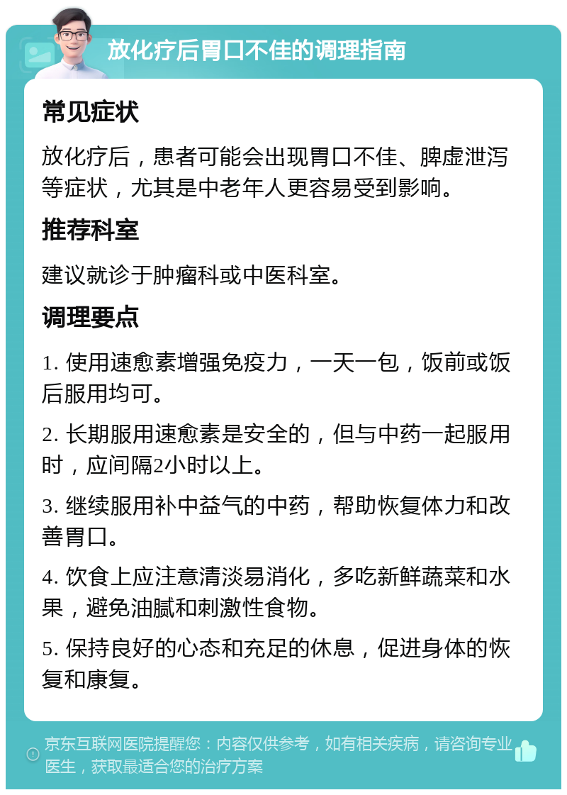 放化疗后胃口不佳的调理指南 常见症状 放化疗后，患者可能会出现胃口不佳、脾虚泄泻等症状，尤其是中老年人更容易受到影响。 推荐科室 建议就诊于肿瘤科或中医科室。 调理要点 1. 使用速愈素增强免疫力，一天一包，饭前或饭后服用均可。 2. 长期服用速愈素是安全的，但与中药一起服用时，应间隔2小时以上。 3. 继续服用补中益气的中药，帮助恢复体力和改善胃口。 4. 饮食上应注意清淡易消化，多吃新鲜蔬菜和水果，避免油腻和刺激性食物。 5. 保持良好的心态和充足的休息，促进身体的恢复和康复。