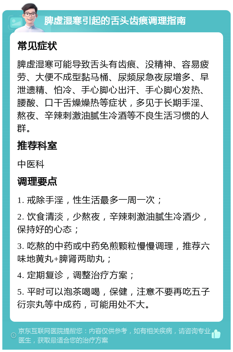 脾虚湿寒引起的舌头齿痕调理指南 常见症状 脾虚湿寒可能导致舌头有齿痕、没精神、容易疲劳、大便不成型黏马桶、尿频尿急夜尿增多、早泄遗精、怕冷、手心脚心出汗、手心脚心发热、腰酸、口干舌燥燥热等症状，多见于长期手淫、熬夜、辛辣刺激油腻生冷酒等不良生活习惯的人群。 推荐科室 中医科 调理要点 1. 戒除手淫，性生活最多一周一次； 2. 饮食清淡，少熬夜，辛辣刺激油腻生冷酒少，保持好的心态； 3. 吃熬的中药或中药免煎颗粒慢慢调理，推荐六味地黄丸+脾肾两助丸； 4. 定期复诊，调整治疗方案； 5. 平时可以泡茶喝喝，保健，注意不要再吃五子衍宗丸等中成药，可能用处不大。