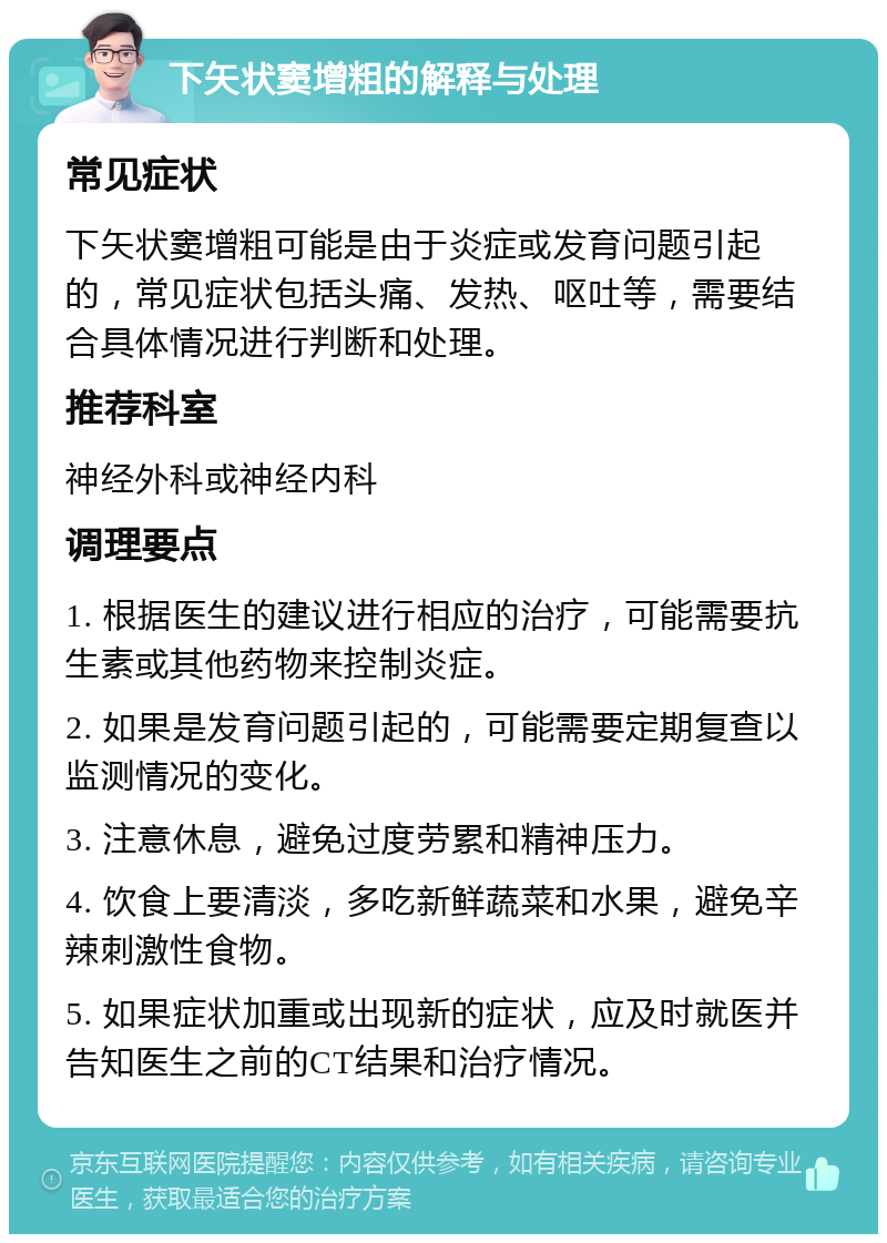 下矢状窦增粗的解释与处理 常见症状 下矢状窦增粗可能是由于炎症或发育问题引起的，常见症状包括头痛、发热、呕吐等，需要结合具体情况进行判断和处理。 推荐科室 神经外科或神经内科 调理要点 1. 根据医生的建议进行相应的治疗，可能需要抗生素或其他药物来控制炎症。 2. 如果是发育问题引起的，可能需要定期复查以监测情况的变化。 3. 注意休息，避免过度劳累和精神压力。 4. 饮食上要清淡，多吃新鲜蔬菜和水果，避免辛辣刺激性食物。 5. 如果症状加重或出现新的症状，应及时就医并告知医生之前的CT结果和治疗情况。