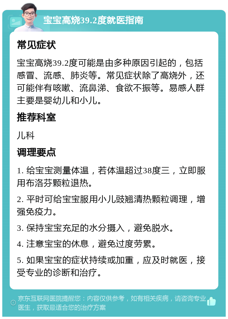 宝宝高烧39.2度就医指南 常见症状 宝宝高烧39.2度可能是由多种原因引起的，包括感冒、流感、肺炎等。常见症状除了高烧外，还可能伴有咳嗽、流鼻涕、食欲不振等。易感人群主要是婴幼儿和小儿。 推荐科室 儿科 调理要点 1. 给宝宝测量体温，若体温超过38度三，立即服用布洛芬颗粒退热。 2. 平时可给宝宝服用小儿豉翘清热颗粒调理，增强免疫力。 3. 保持宝宝充足的水分摄入，避免脱水。 4. 注意宝宝的休息，避免过度劳累。 5. 如果宝宝的症状持续或加重，应及时就医，接受专业的诊断和治疗。