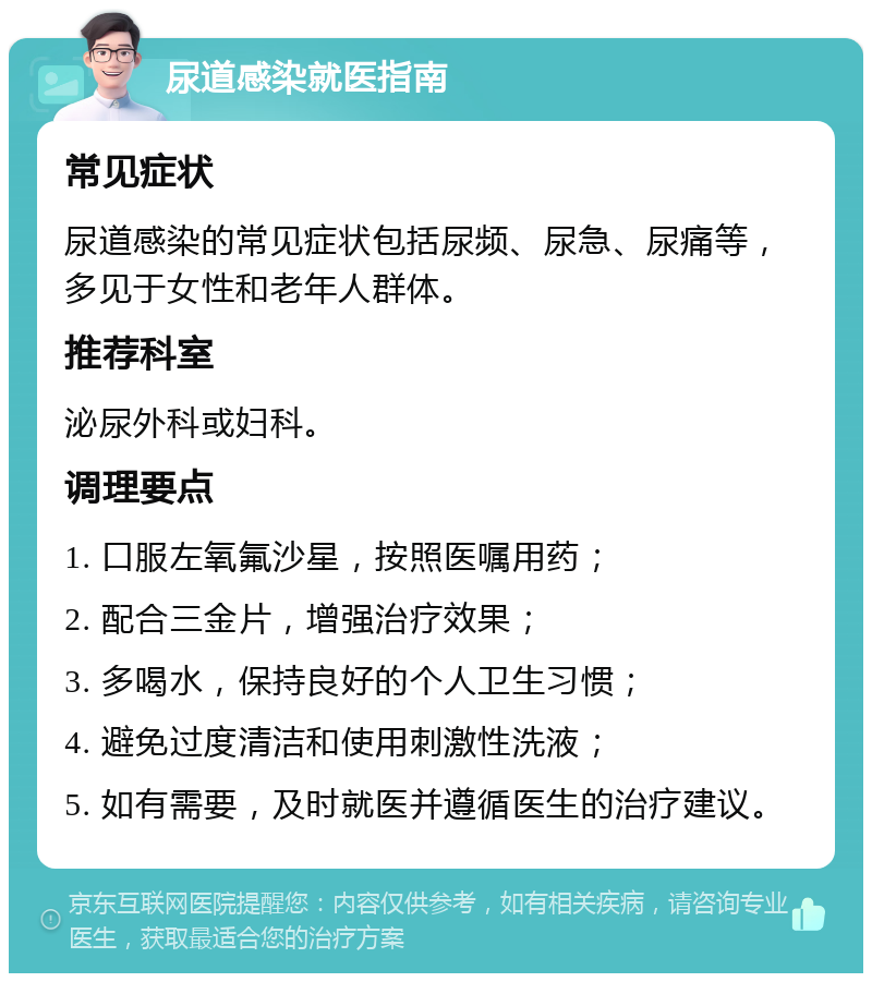 尿道感染就医指南 常见症状 尿道感染的常见症状包括尿频、尿急、尿痛等，多见于女性和老年人群体。 推荐科室 泌尿外科或妇科。 调理要点 1. 口服左氧氟沙星，按照医嘱用药； 2. 配合三金片，增强治疗效果； 3. 多喝水，保持良好的个人卫生习惯； 4. 避免过度清洁和使用刺激性洗液； 5. 如有需要，及时就医并遵循医生的治疗建议。