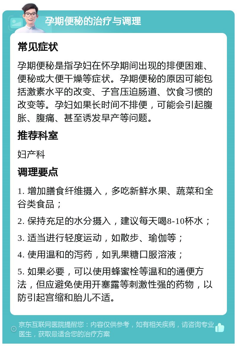 孕期便秘的治疗与调理 常见症状 孕期便秘是指孕妇在怀孕期间出现的排便困难、便秘或大便干燥等症状。孕期便秘的原因可能包括激素水平的改变、子宫压迫肠道、饮食习惯的改变等。孕妇如果长时间不排便，可能会引起腹胀、腹痛、甚至诱发早产等问题。 推荐科室 妇产科 调理要点 1. 增加膳食纤维摄入，多吃新鲜水果、蔬菜和全谷类食品； 2. 保持充足的水分摄入，建议每天喝8-10杯水； 3. 适当进行轻度运动，如散步、瑜伽等； 4. 使用温和的泻药，如乳果糖口服溶液； 5. 如果必要，可以使用蜂蜜栓等温和的通便方法，但应避免使用开塞露等刺激性强的药物，以防引起宫缩和胎儿不适。