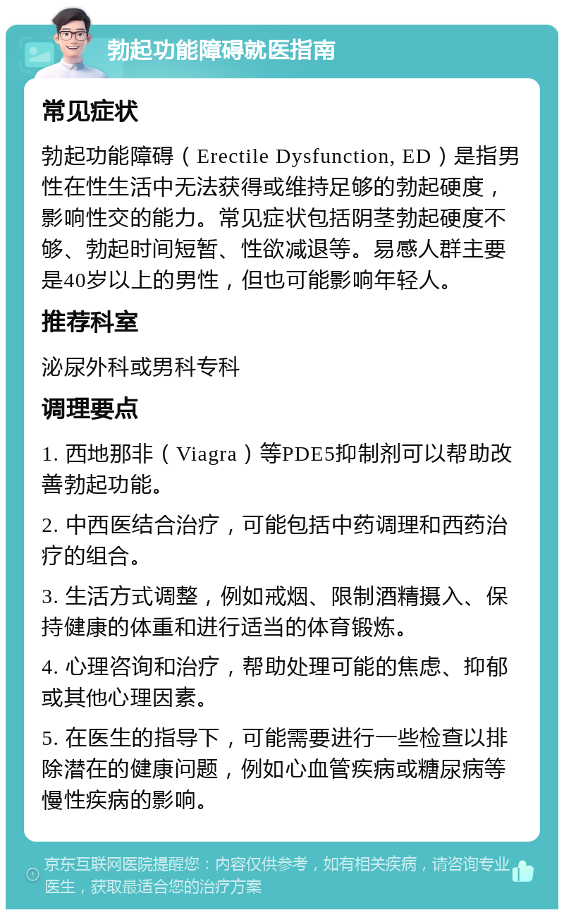 勃起功能障碍就医指南 常见症状 勃起功能障碍（Erectile Dysfunction, ED）是指男性在性生活中无法获得或维持足够的勃起硬度，影响性交的能力。常见症状包括阴茎勃起硬度不够、勃起时间短暂、性欲减退等。易感人群主要是40岁以上的男性，但也可能影响年轻人。 推荐科室 泌尿外科或男科专科 调理要点 1. 西地那非（Viagra）等PDE5抑制剂可以帮助改善勃起功能。 2. 中西医结合治疗，可能包括中药调理和西药治疗的组合。 3. 生活方式调整，例如戒烟、限制酒精摄入、保持健康的体重和进行适当的体育锻炼。 4. 心理咨询和治疗，帮助处理可能的焦虑、抑郁或其他心理因素。 5. 在医生的指导下，可能需要进行一些检查以排除潜在的健康问题，例如心血管疾病或糖尿病等慢性疾病的影响。