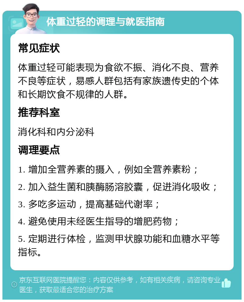 体重过轻的调理与就医指南 常见症状 体重过轻可能表现为食欲不振、消化不良、营养不良等症状，易感人群包括有家族遗传史的个体和长期饮食不规律的人群。 推荐科室 消化科和内分泌科 调理要点 1. 增加全营养素的摄入，例如全营养素粉； 2. 加入益生菌和胰酶肠溶胶囊，促进消化吸收； 3. 多吃多运动，提高基础代谢率； 4. 避免使用未经医生指导的增肥药物； 5. 定期进行体检，监测甲状腺功能和血糖水平等指标。