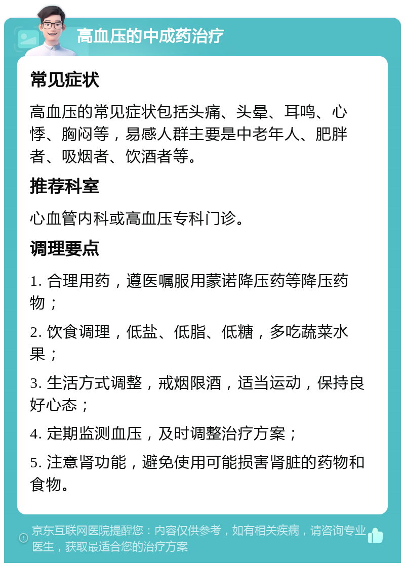 高血压的中成药治疗 常见症状 高血压的常见症状包括头痛、头晕、耳鸣、心悸、胸闷等，易感人群主要是中老年人、肥胖者、吸烟者、饮酒者等。 推荐科室 心血管内科或高血压专科门诊。 调理要点 1. 合理用药，遵医嘱服用蒙诺降压药等降压药物； 2. 饮食调理，低盐、低脂、低糖，多吃蔬菜水果； 3. 生活方式调整，戒烟限酒，适当运动，保持良好心态； 4. 定期监测血压，及时调整治疗方案； 5. 注意肾功能，避免使用可能损害肾脏的药物和食物。