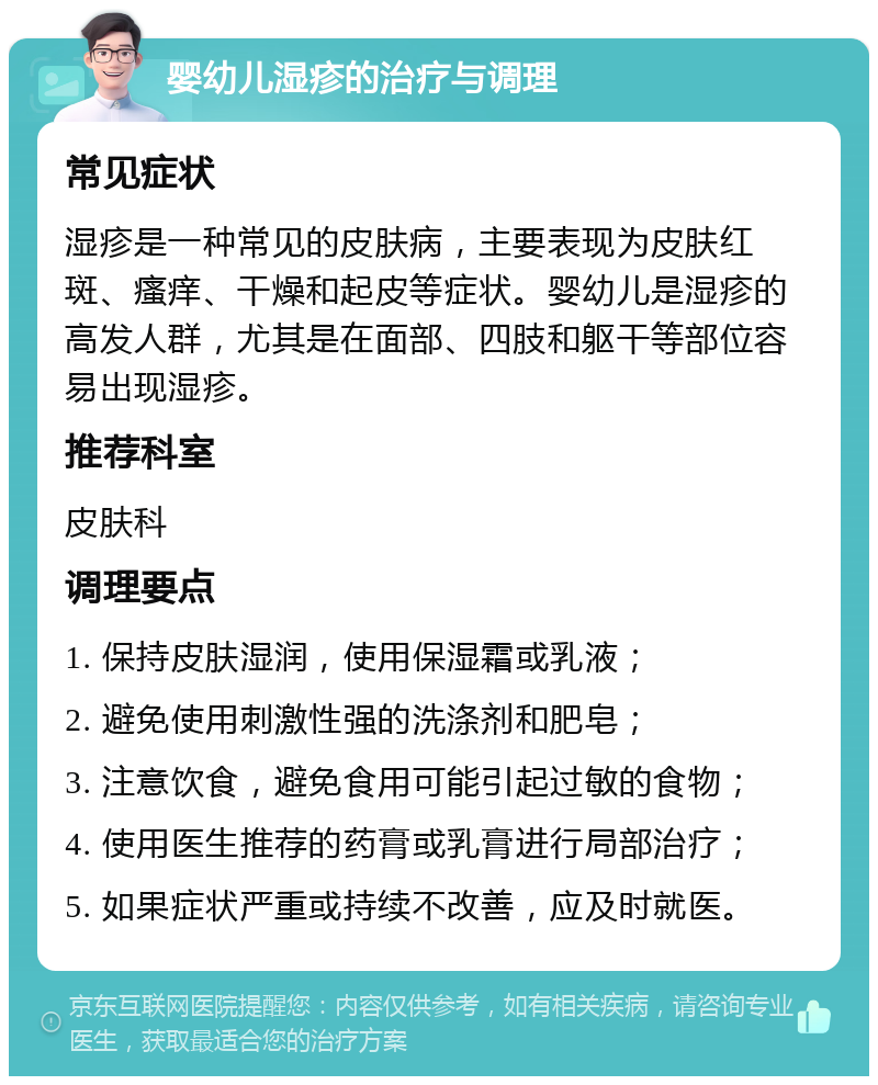 婴幼儿湿疹的治疗与调理 常见症状 湿疹是一种常见的皮肤病，主要表现为皮肤红斑、瘙痒、干燥和起皮等症状。婴幼儿是湿疹的高发人群，尤其是在面部、四肢和躯干等部位容易出现湿疹。 推荐科室 皮肤科 调理要点 1. 保持皮肤湿润，使用保湿霜或乳液； 2. 避免使用刺激性强的洗涤剂和肥皂； 3. 注意饮食，避免食用可能引起过敏的食物； 4. 使用医生推荐的药膏或乳膏进行局部治疗； 5. 如果症状严重或持续不改善，应及时就医。