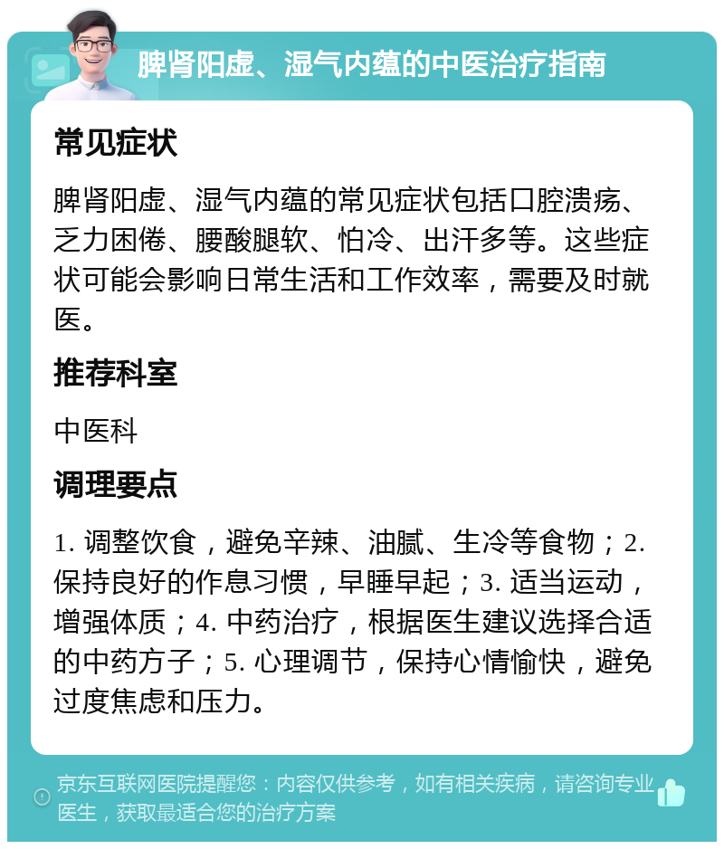 脾肾阳虚、湿气内蕴的中医治疗指南 常见症状 脾肾阳虚、湿气内蕴的常见症状包括口腔溃疡、乏力困倦、腰酸腿软、怕冷、出汗多等。这些症状可能会影响日常生活和工作效率，需要及时就医。 推荐科室 中医科 调理要点 1. 调整饮食，避免辛辣、油腻、生冷等食物；2. 保持良好的作息习惯，早睡早起；3. 适当运动，增强体质；4. 中药治疗，根据医生建议选择合适的中药方子；5. 心理调节，保持心情愉快，避免过度焦虑和压力。