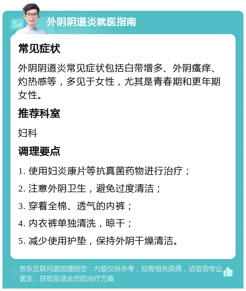 外阴阴道炎就医指南 常见症状 外阴阴道炎常见症状包括白带增多、外阴瘙痒、灼热感等，多见于女性，尤其是青春期和更年期女性。 推荐科室 妇科 调理要点 1. 使用妇炎康片等抗真菌药物进行治疗； 2. 注意外阴卫生，避免过度清洁； 3. 穿着全棉、透气的内裤； 4. 内衣裤单独清洗，晾干； 5. 减少使用护垫，保持外阴干燥清洁。