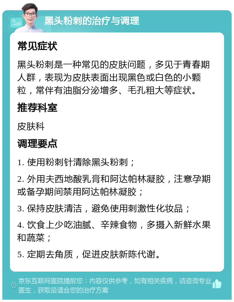 黑头粉刺的治疗与调理 常见症状 黑头粉刺是一种常见的皮肤问题，多见于青春期人群，表现为皮肤表面出现黑色或白色的小颗粒，常伴有油脂分泌增多、毛孔粗大等症状。 推荐科室 皮肤科 调理要点 1. 使用粉刺针清除黑头粉刺； 2. 外用夫西地酸乳膏和阿达帕林凝胶，注意孕期或备孕期间禁用阿达帕林凝胶； 3. 保持皮肤清洁，避免使用刺激性化妆品； 4. 饮食上少吃油腻、辛辣食物，多摄入新鲜水果和蔬菜； 5. 定期去角质，促进皮肤新陈代谢。