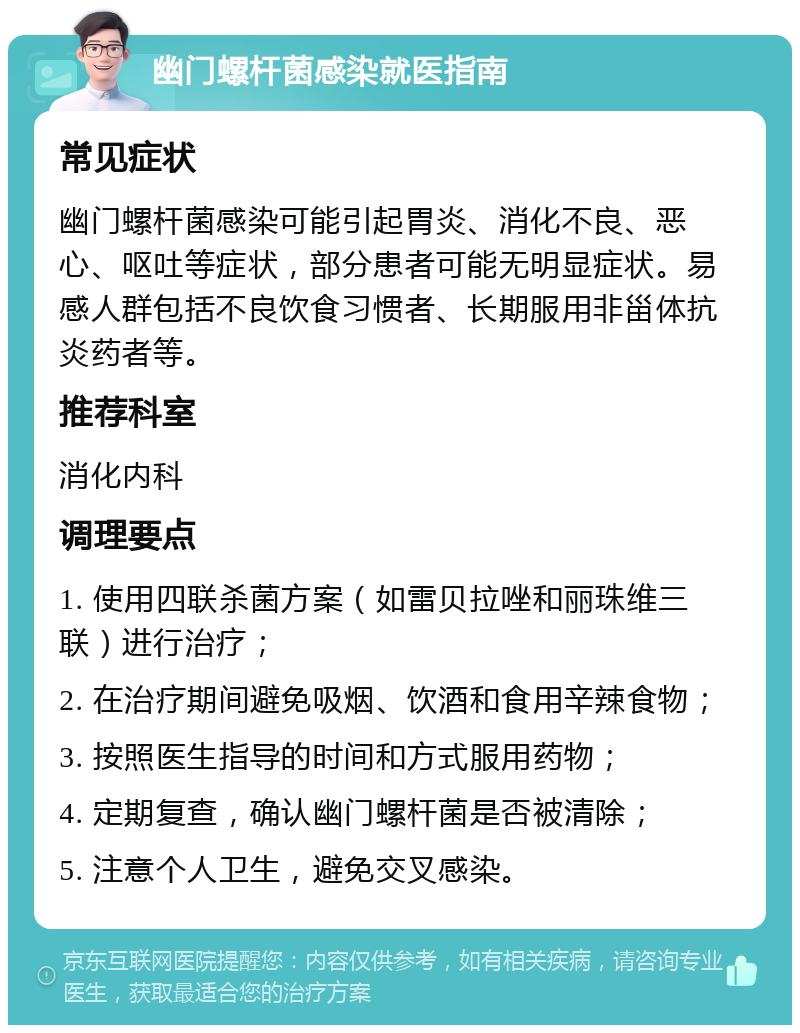 幽门螺杆菌感染就医指南 常见症状 幽门螺杆菌感染可能引起胃炎、消化不良、恶心、呕吐等症状，部分患者可能无明显症状。易感人群包括不良饮食习惯者、长期服用非甾体抗炎药者等。 推荐科室 消化内科 调理要点 1. 使用四联杀菌方案（如雷贝拉唑和丽珠维三联）进行治疗； 2. 在治疗期间避免吸烟、饮酒和食用辛辣食物； 3. 按照医生指导的时间和方式服用药物； 4. 定期复查，确认幽门螺杆菌是否被清除； 5. 注意个人卫生，避免交叉感染。