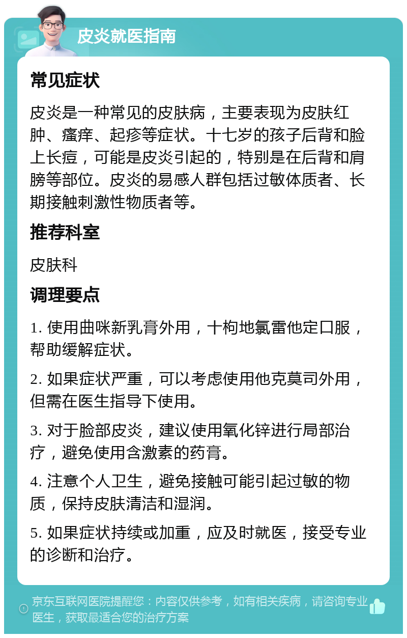 皮炎就医指南 常见症状 皮炎是一种常见的皮肤病，主要表现为皮肤红肿、瘙痒、起疹等症状。十七岁的孩子后背和脸上长痘，可能是皮炎引起的，特别是在后背和肩膀等部位。皮炎的易感人群包括过敏体质者、长期接触刺激性物质者等。 推荐科室 皮肤科 调理要点 1. 使用曲咪新乳膏外用，十枸地氯雷他定口服，帮助缓解症状。 2. 如果症状严重，可以考虑使用他克莫司外用，但需在医生指导下使用。 3. 对于脸部皮炎，建议使用氧化锌进行局部治疗，避免使用含激素的药膏。 4. 注意个人卫生，避免接触可能引起过敏的物质，保持皮肤清洁和湿润。 5. 如果症状持续或加重，应及时就医，接受专业的诊断和治疗。