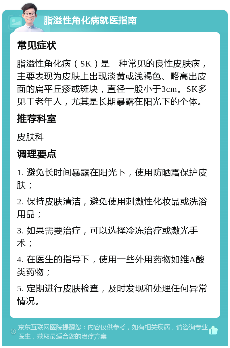 脂溢性角化病就医指南 常见症状 脂溢性角化病（SK）是一种常见的良性皮肤病，主要表现为皮肤上出现淡黄或浅褐色、略高出皮面的扁平丘疹或斑块，直径一般小于3cm。SK多见于老年人，尤其是长期暴露在阳光下的个体。 推荐科室 皮肤科 调理要点 1. 避免长时间暴露在阳光下，使用防晒霜保护皮肤； 2. 保持皮肤清洁，避免使用刺激性化妆品或洗浴用品； 3. 如果需要治疗，可以选择冷冻治疗或激光手术； 4. 在医生的指导下，使用一些外用药物如维A酸类药物； 5. 定期进行皮肤检查，及时发现和处理任何异常情况。