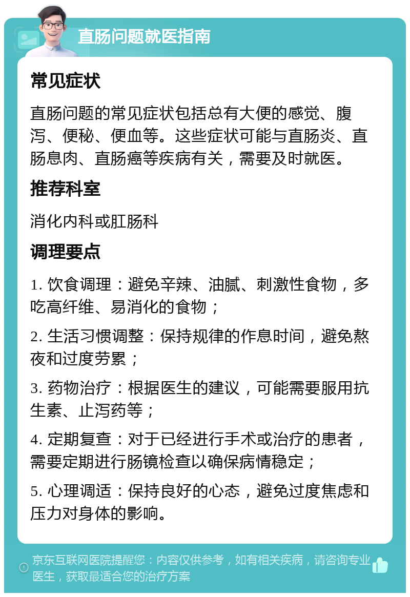 直肠问题就医指南 常见症状 直肠问题的常见症状包括总有大便的感觉、腹泻、便秘、便血等。这些症状可能与直肠炎、直肠息肉、直肠癌等疾病有关，需要及时就医。 推荐科室 消化内科或肛肠科 调理要点 1. 饮食调理：避免辛辣、油腻、刺激性食物，多吃高纤维、易消化的食物； 2. 生活习惯调整：保持规律的作息时间，避免熬夜和过度劳累； 3. 药物治疗：根据医生的建议，可能需要服用抗生素、止泻药等； 4. 定期复查：对于已经进行手术或治疗的患者，需要定期进行肠镜检查以确保病情稳定； 5. 心理调适：保持良好的心态，避免过度焦虑和压力对身体的影响。