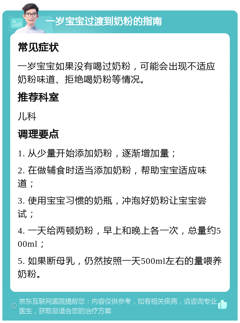 一岁宝宝过渡到奶粉的指南 常见症状 一岁宝宝如果没有喝过奶粉，可能会出现不适应奶粉味道、拒绝喝奶粉等情况。 推荐科室 儿科 调理要点 1. 从少量开始添加奶粉，逐渐增加量； 2. 在做辅食时适当添加奶粉，帮助宝宝适应味道； 3. 使用宝宝习惯的奶瓶，冲泡好奶粉让宝宝尝试； 4. 一天给两顿奶粉，早上和晚上各一次，总量约500ml； 5. 如果断母乳，仍然按照一天500ml左右的量喂养奶粉。