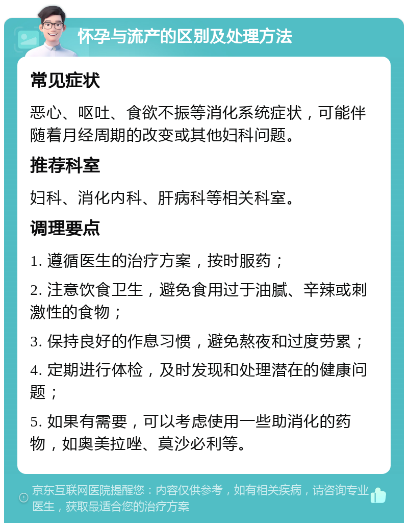 怀孕与流产的区别及处理方法 常见症状 恶心、呕吐、食欲不振等消化系统症状，可能伴随着月经周期的改变或其他妇科问题。 推荐科室 妇科、消化内科、肝病科等相关科室。 调理要点 1. 遵循医生的治疗方案，按时服药； 2. 注意饮食卫生，避免食用过于油腻、辛辣或刺激性的食物； 3. 保持良好的作息习惯，避免熬夜和过度劳累； 4. 定期进行体检，及时发现和处理潜在的健康问题； 5. 如果有需要，可以考虑使用一些助消化的药物，如奥美拉唑、莫沙必利等。