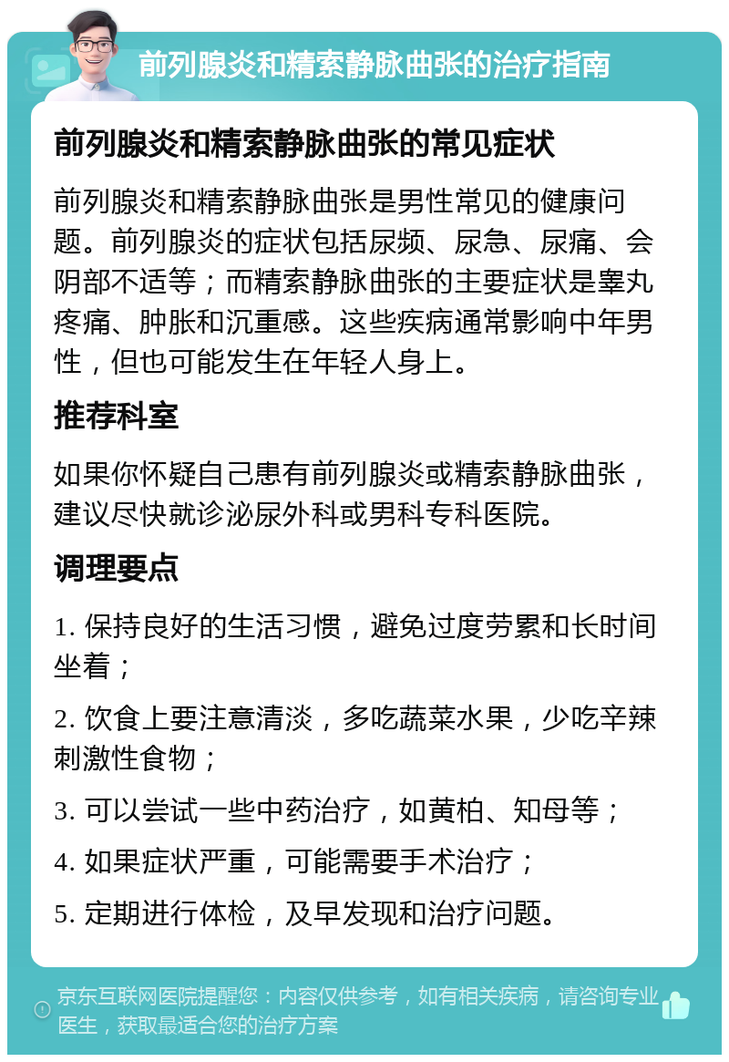 前列腺炎和精索静脉曲张的治疗指南 前列腺炎和精索静脉曲张的常见症状 前列腺炎和精索静脉曲张是男性常见的健康问题。前列腺炎的症状包括尿频、尿急、尿痛、会阴部不适等；而精索静脉曲张的主要症状是睾丸疼痛、肿胀和沉重感。这些疾病通常影响中年男性，但也可能发生在年轻人身上。 推荐科室 如果你怀疑自己患有前列腺炎或精索静脉曲张，建议尽快就诊泌尿外科或男科专科医院。 调理要点 1. 保持良好的生活习惯，避免过度劳累和长时间坐着； 2. 饮食上要注意清淡，多吃蔬菜水果，少吃辛辣刺激性食物； 3. 可以尝试一些中药治疗，如黄柏、知母等； 4. 如果症状严重，可能需要手术治疗； 5. 定期进行体检，及早发现和治疗问题。