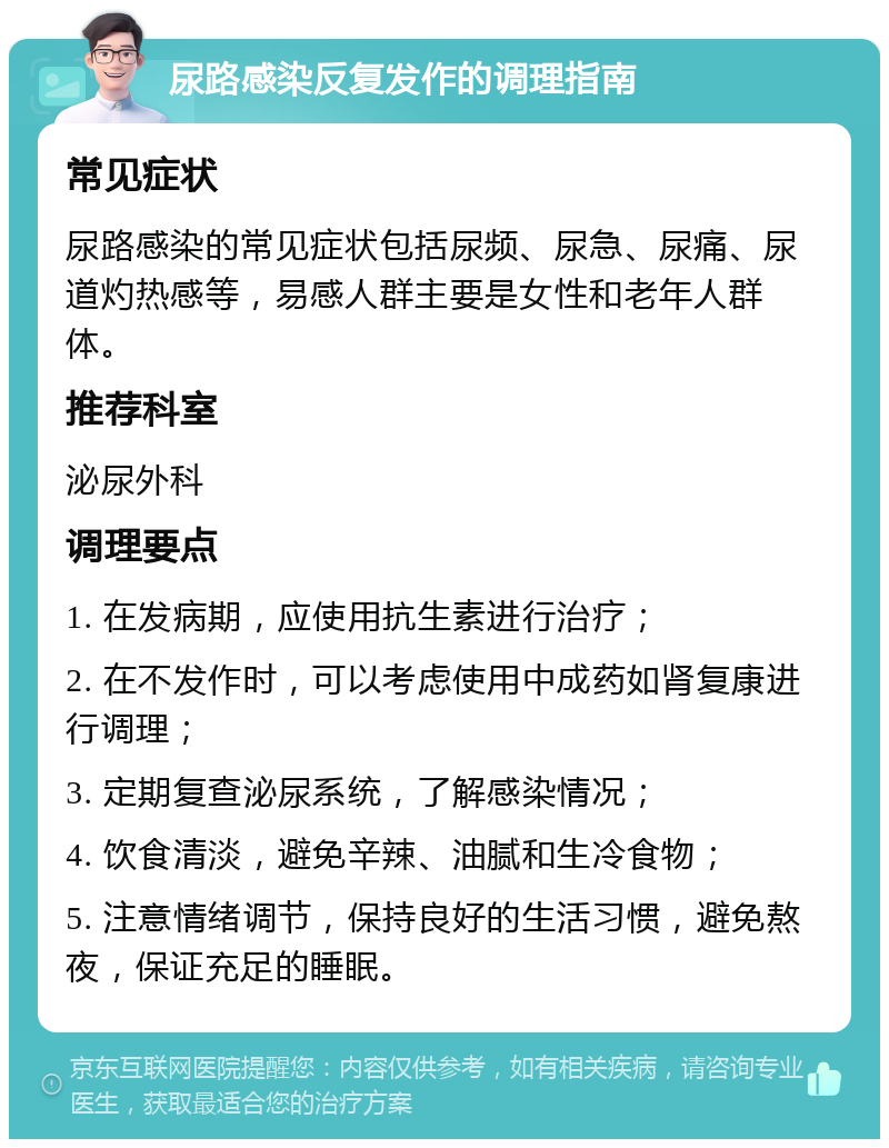 尿路感染反复发作的调理指南 常见症状 尿路感染的常见症状包括尿频、尿急、尿痛、尿道灼热感等，易感人群主要是女性和老年人群体。 推荐科室 泌尿外科 调理要点 1. 在发病期，应使用抗生素进行治疗； 2. 在不发作时，可以考虑使用中成药如肾复康进行调理； 3. 定期复查泌尿系统，了解感染情况； 4. 饮食清淡，避免辛辣、油腻和生冷食物； 5. 注意情绪调节，保持良好的生活习惯，避免熬夜，保证充足的睡眠。