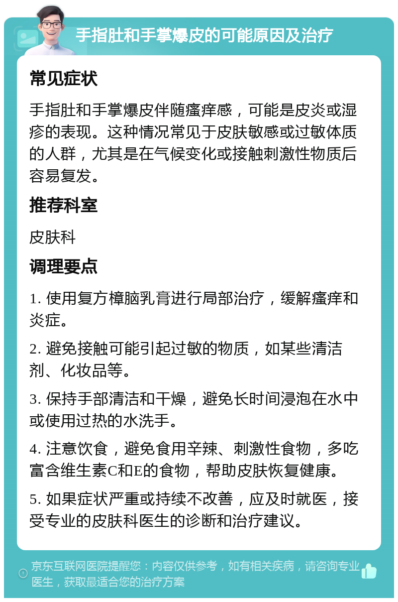 手指肚和手掌爆皮的可能原因及治疗 常见症状 手指肚和手掌爆皮伴随瘙痒感，可能是皮炎或湿疹的表现。这种情况常见于皮肤敏感或过敏体质的人群，尤其是在气候变化或接触刺激性物质后容易复发。 推荐科室 皮肤科 调理要点 1. 使用复方樟脑乳膏进行局部治疗，缓解瘙痒和炎症。 2. 避免接触可能引起过敏的物质，如某些清洁剂、化妆品等。 3. 保持手部清洁和干燥，避免长时间浸泡在水中或使用过热的水洗手。 4. 注意饮食，避免食用辛辣、刺激性食物，多吃富含维生素C和E的食物，帮助皮肤恢复健康。 5. 如果症状严重或持续不改善，应及时就医，接受专业的皮肤科医生的诊断和治疗建议。