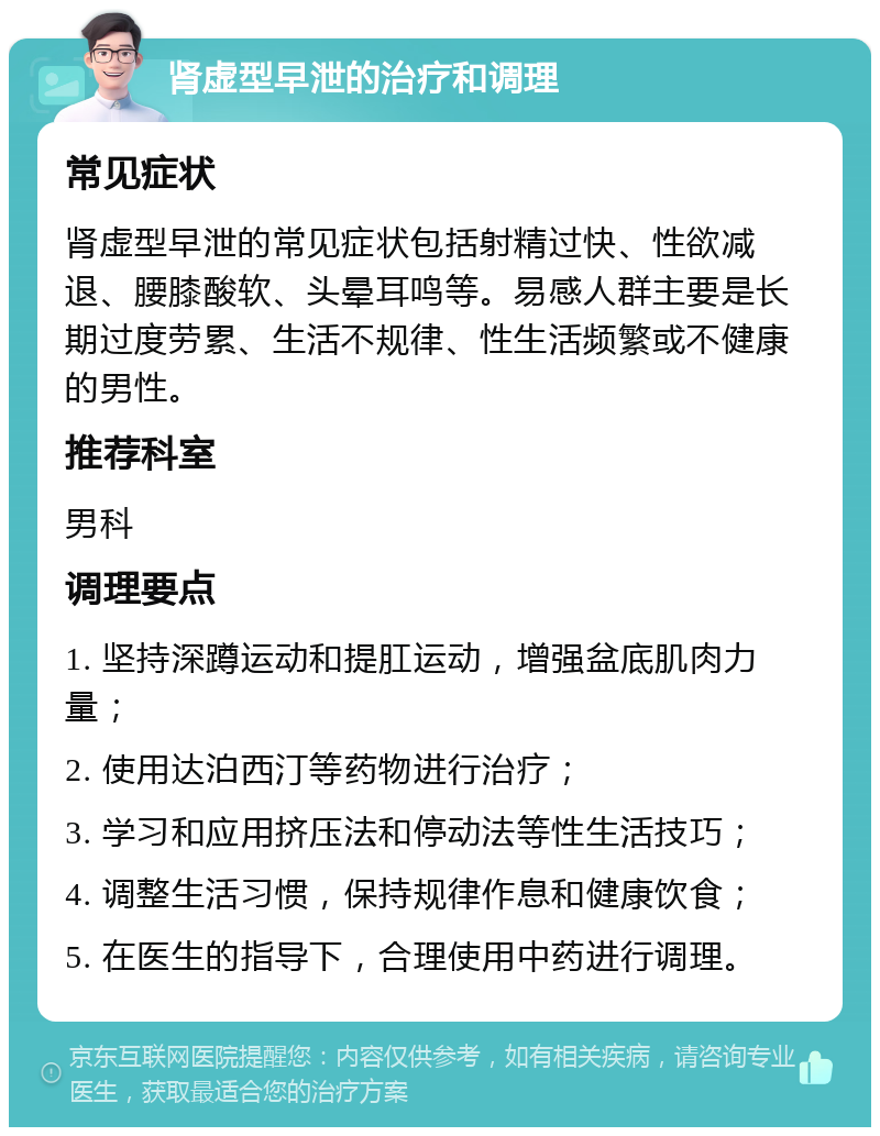 肾虚型早泄的治疗和调理 常见症状 肾虚型早泄的常见症状包括射精过快、性欲减退、腰膝酸软、头晕耳鸣等。易感人群主要是长期过度劳累、生活不规律、性生活频繁或不健康的男性。 推荐科室 男科 调理要点 1. 坚持深蹲运动和提肛运动，增强盆底肌肉力量； 2. 使用达泊西汀等药物进行治疗； 3. 学习和应用挤压法和停动法等性生活技巧； 4. 调整生活习惯，保持规律作息和健康饮食； 5. 在医生的指导下，合理使用中药进行调理。