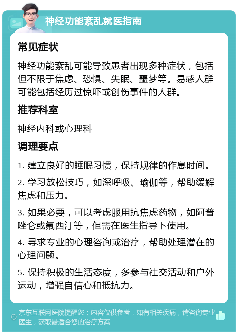 神经功能紊乱就医指南 常见症状 神经功能紊乱可能导致患者出现多种症状，包括但不限于焦虑、恐惧、失眠、噩梦等。易感人群可能包括经历过惊吓或创伤事件的人群。 推荐科室 神经内科或心理科 调理要点 1. 建立良好的睡眠习惯，保持规律的作息时间。 2. 学习放松技巧，如深呼吸、瑜伽等，帮助缓解焦虑和压力。 3. 如果必要，可以考虑服用抗焦虑药物，如阿普唑仑或氟西汀等，但需在医生指导下使用。 4. 寻求专业的心理咨询或治疗，帮助处理潜在的心理问题。 5. 保持积极的生活态度，多参与社交活动和户外运动，增强自信心和抵抗力。