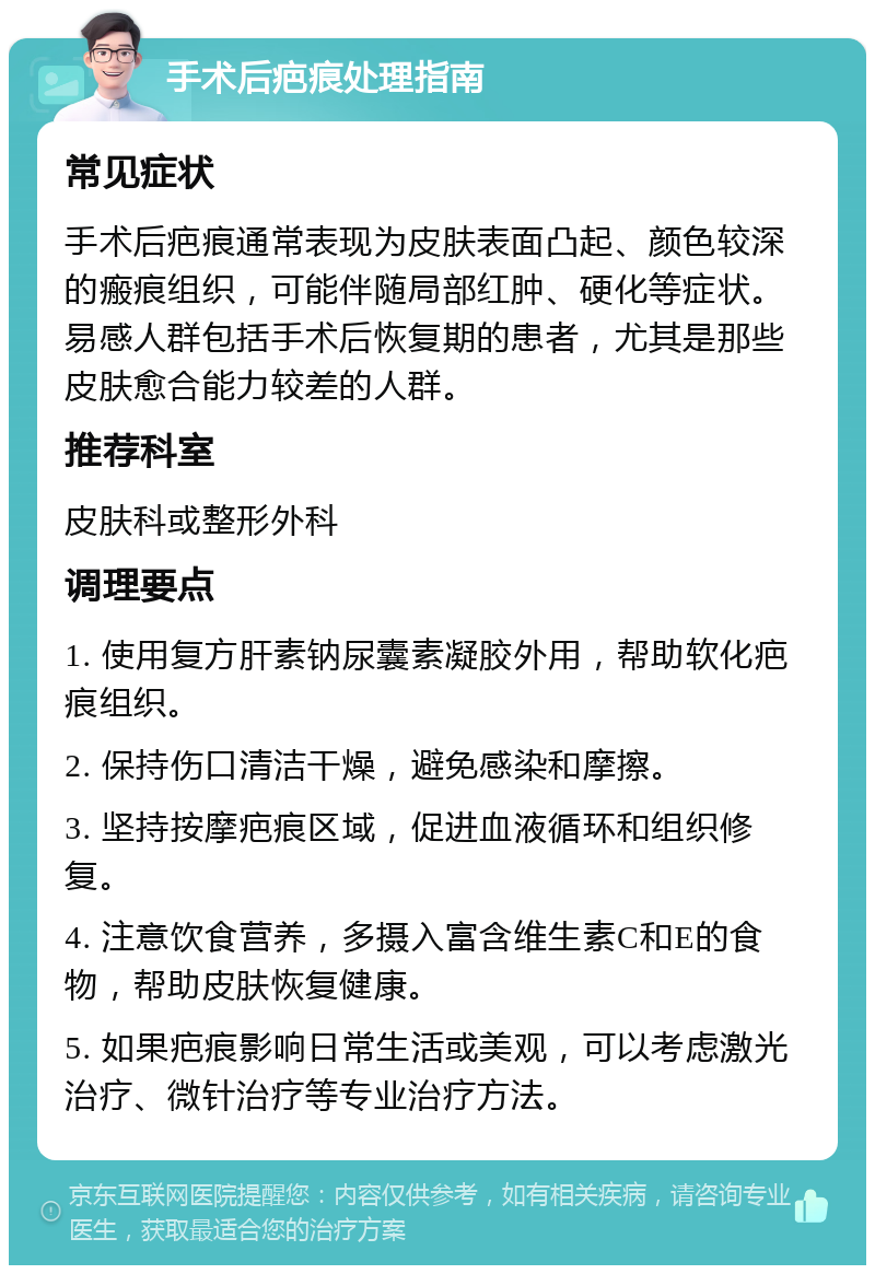 手术后疤痕处理指南 常见症状 手术后疤痕通常表现为皮肤表面凸起、颜色较深的瘢痕组织，可能伴随局部红肿、硬化等症状。易感人群包括手术后恢复期的患者，尤其是那些皮肤愈合能力较差的人群。 推荐科室 皮肤科或整形外科 调理要点 1. 使用复方肝素钠尿囊素凝胶外用，帮助软化疤痕组织。 2. 保持伤口清洁干燥，避免感染和摩擦。 3. 坚持按摩疤痕区域，促进血液循环和组织修复。 4. 注意饮食营养，多摄入富含维生素C和E的食物，帮助皮肤恢复健康。 5. 如果疤痕影响日常生活或美观，可以考虑激光治疗、微针治疗等专业治疗方法。