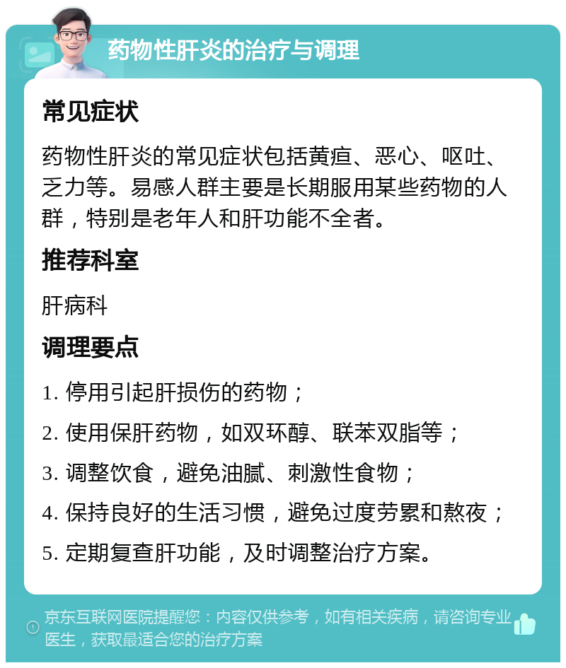 药物性肝炎的治疗与调理 常见症状 药物性肝炎的常见症状包括黄疸、恶心、呕吐、乏力等。易感人群主要是长期服用某些药物的人群，特别是老年人和肝功能不全者。 推荐科室 肝病科 调理要点 1. 停用引起肝损伤的药物； 2. 使用保肝药物，如双环醇、联苯双脂等； 3. 调整饮食，避免油腻、刺激性食物； 4. 保持良好的生活习惯，避免过度劳累和熬夜； 5. 定期复查肝功能，及时调整治疗方案。