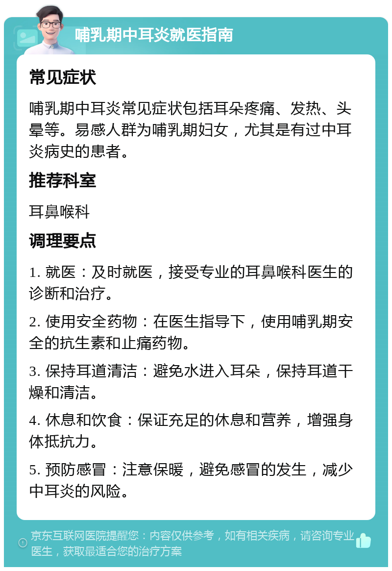 哺乳期中耳炎就医指南 常见症状 哺乳期中耳炎常见症状包括耳朵疼痛、发热、头晕等。易感人群为哺乳期妇女，尤其是有过中耳炎病史的患者。 推荐科室 耳鼻喉科 调理要点 1. 就医：及时就医，接受专业的耳鼻喉科医生的诊断和治疗。 2. 使用安全药物：在医生指导下，使用哺乳期安全的抗生素和止痛药物。 3. 保持耳道清洁：避免水进入耳朵，保持耳道干燥和清洁。 4. 休息和饮食：保证充足的休息和营养，增强身体抵抗力。 5. 预防感冒：注意保暖，避免感冒的发生，减少中耳炎的风险。