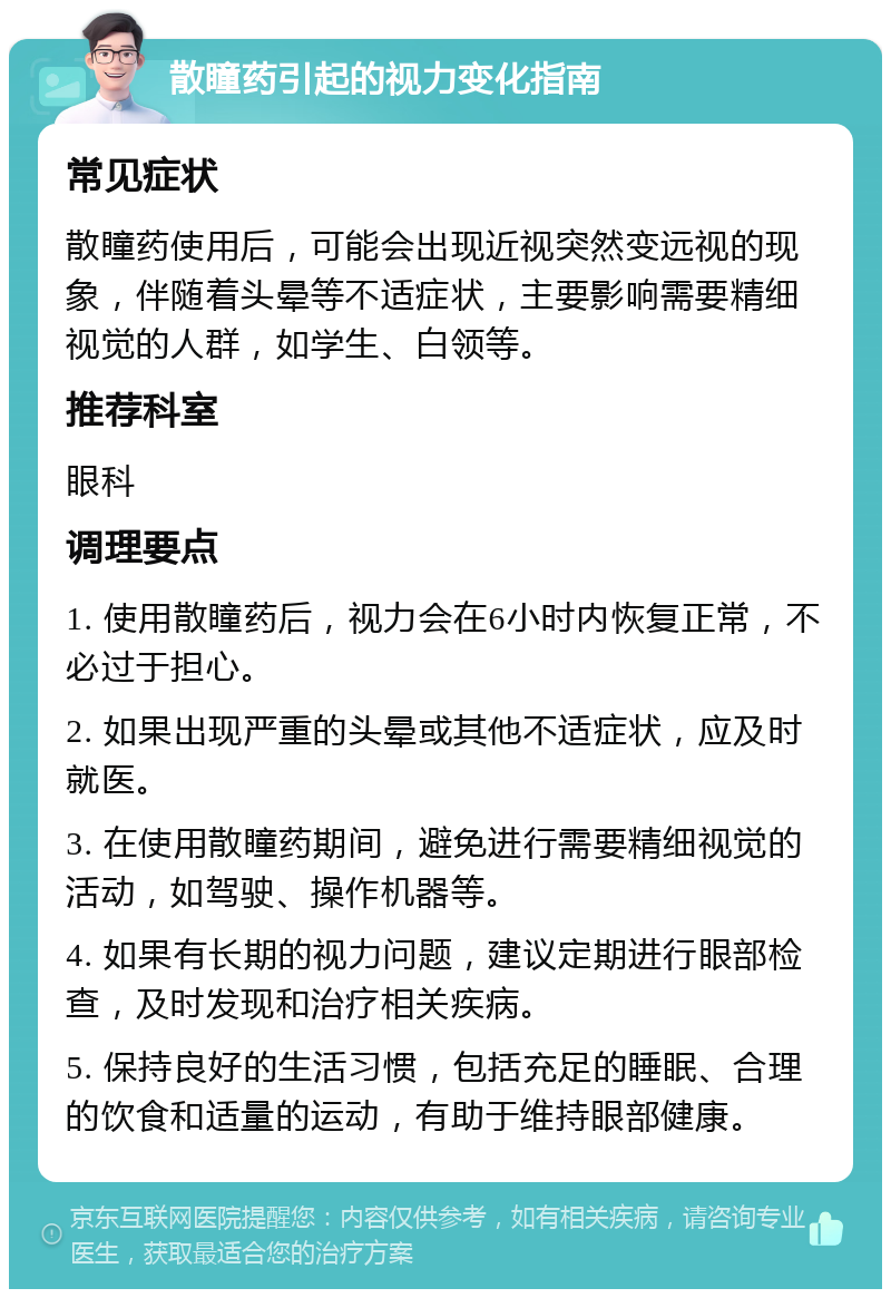 散瞳药引起的视力变化指南 常见症状 散瞳药使用后，可能会出现近视突然变远视的现象，伴随着头晕等不适症状，主要影响需要精细视觉的人群，如学生、白领等。 推荐科室 眼科 调理要点 1. 使用散瞳药后，视力会在6小时内恢复正常，不必过于担心。 2. 如果出现严重的头晕或其他不适症状，应及时就医。 3. 在使用散瞳药期间，避免进行需要精细视觉的活动，如驾驶、操作机器等。 4. 如果有长期的视力问题，建议定期进行眼部检查，及时发现和治疗相关疾病。 5. 保持良好的生活习惯，包括充足的睡眠、合理的饮食和适量的运动，有助于维持眼部健康。